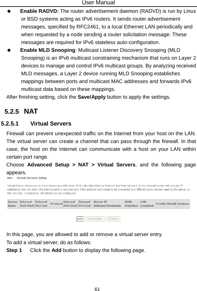 User Manual 61   Enable RADVD: The router advertisement daemon (RADVD) is run by Linux or BSD systems acting as IPv6 routers. It sends router advertisement messages, specified by RFC2461, to a local Ethernet LAN periodically and when requested by a node sending a router solicitation message. These messages are required for IPv6 stateless auto-configuration.   Enable MLD Snooping: Multicast Listener Discovery Snooping (MLD Snooping) is an IPv6 multicast constraining mechanism that runs on Layer 2 devices to manage and control IPv6 multicast groups. By analyzing received MLD messages, a Layer 2 device running MLD Snooping establishes mappings between ports and multicast MAC addresses and forwards IPv6 multicast data based on these mappings. After finishing setting, click the Save/Apply button to apply the settings. 5.2.5   NAT 5.2.5.1 Virtual Servers Firewall can prevent unexpected traffic on the Internet from your host on the LAN. The virtual server can create a channel that can pass through the firewall. In that case, the host on the Internet can communicate with a host on your LAN within certain port range. Choose  Advanced Setup &gt; NAT &gt; Virtual Servers, and the following page appears.    In this page, you are allowed to add or remove a virtual server entry. To add a virtual server, do as follows: Step 1  Click the Add button to display the following page. 