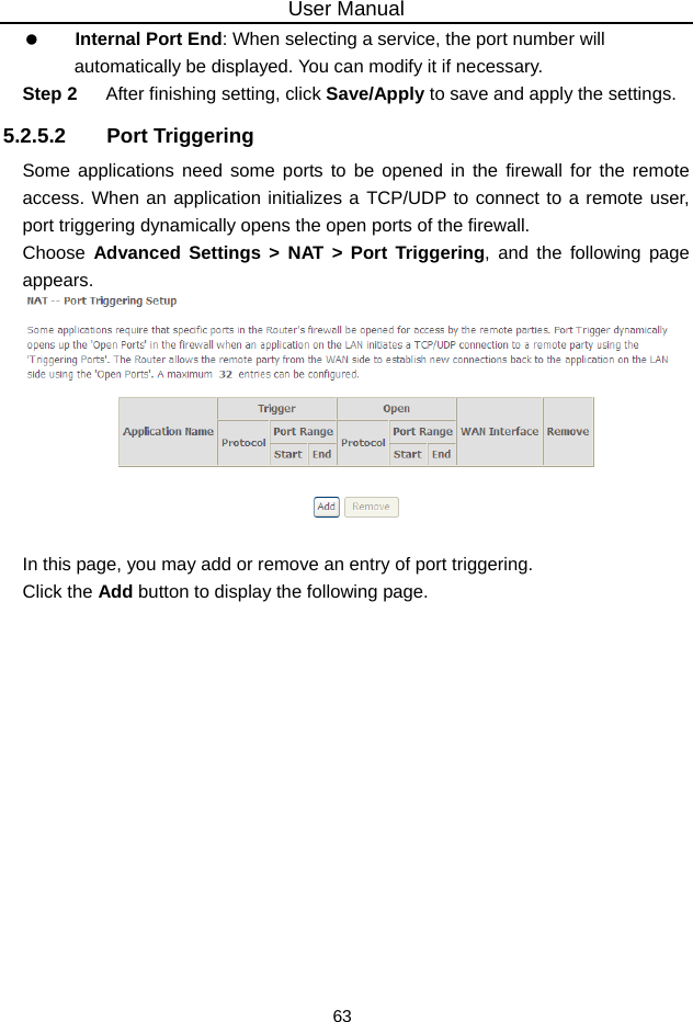 User Manual 63   Internal Port End: When selecting a service, the port number will automatically be displayed. You can modify it if necessary. Step 2  After finishing setting, click Save/Apply to save and apply the settings. 5.2.5.2 Port Triggering Some applications need some ports to be opened in the firewall for the remote access. When an application initializes a TCP/UDP to connect to a remote user, port triggering dynamically opens the open ports of the firewall. Choose  Advanced Settings &gt; NAT &gt; Port Triggering, and the following page appears.   In this page, you may add or remove an entry of port triggering. Click the Add button to display the following page. 