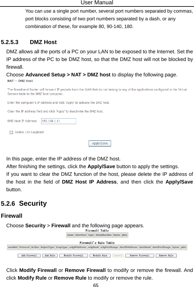 User Manual 65 You can use a single port number, several port numbers separated by commas, port blocks consisting of two port numbers separated by a dash, or any combination of these, for example 80, 90-140, 180. 5.2.5.3 DMZ Host DMZ allows all the ports of a PC on your LAN to be exposed to the Internet. Set the IP address of the PC to be DMZ host, so that the DMZ host will not be blocked by firewall. Choose Advanced Setup &gt; NAT &gt; DMZ host to display the following page.   In this page, enter the IP address of the DMZ host. After finishing the settings, click the Apply/Save button to apply the settings. If you want to clear the DMZ function of the host, please delete the IP address of the host in the field of DMZ Host IP Address, and then click the Apply/Save button. 5.2.6  Security Firewall Choose Security &gt; Firewall and the following page appears.   Click Modify Firewall or Remove Firewall to modify or remove the firewall. And click Modify Rule or Remove Rule to modify or remove the rule. 