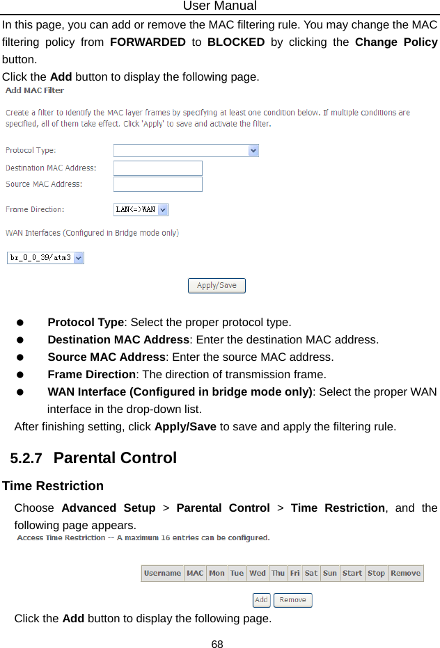 User Manual 68 In this page, you can add or remove the MAC filtering rule. You may change the MAC filtering policy from FORWARDED to BLOCKED  by clicking the Change Policy button.  Click the Add button to display the following page.     Protocol Type: Select the proper protocol type.   Destination MAC Address: Enter the destination MAC address.   Source MAC Address: Enter the source MAC address.   Frame Direction: The direction of transmission frame.   WAN Interface (Configured in bridge mode only): Select the proper WAN interface in the drop-down list. After finishing setting, click Apply/Save to save and apply the filtering rule. 5.2.7   Parental Control Time Restriction Choose  Advanced Setup &gt; Parental Control &gt; Time Restriction, and the following page appears.  Click the Add button to display the following page. 