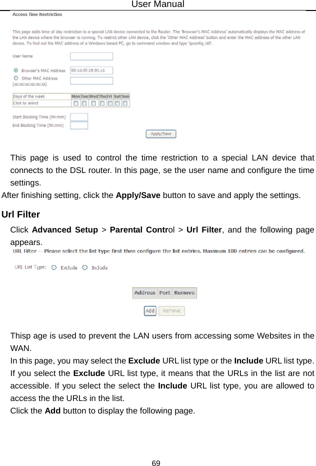 User Manual 69   This page is used to control the time restriction to a special LAN device that connects to the DSL router. In this page, se the user name and configure the time settings.  After finishing setting, click the Apply/Save button to save and apply the settings. Url Filter Click Advanced Setup &gt; Parental Control &gt; Url Filter, and the following page appears.   Thisp age is used to prevent the LAN users from accessing some Websites in the WAN. In this page, you may select the Exclude URL list type or the Include URL list type. If you select the Exclude URL list type, it means that the URLs in the list are not accessible. If you select the select the Include URL list type, you are allowed to access the the URLs in the list. Click the Add button to display the following page. 