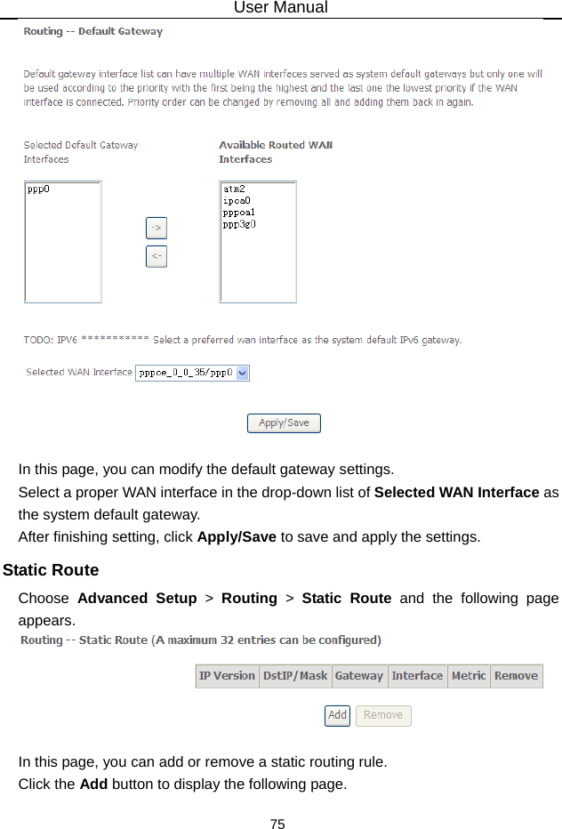 User Manual 75   In this page, you can modify the default gateway settings. Select a proper WAN interface in the drop-down list of Selected WAN Interface as the system default gateway.   After finishing setting, click Apply/Save to save and apply the settings. Static Route Choose  Advanced Setup &gt; Routing &gt; Static Route and the following page appears.   In this page, you can add or remove a static routing rule. Click the Add button to display the following page. 