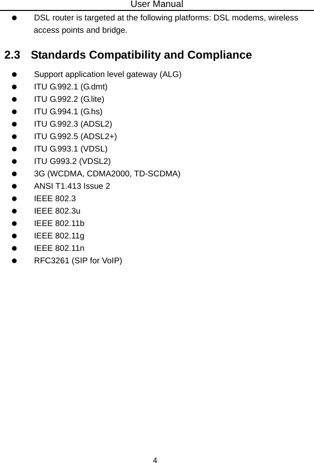 User Manual 4    DSL router is targeted at the following platforms: DSL modems, wireless access points and bridge. 2.3   Standards Compatibility and Compliance    Support application level gateway (ALG)   ITU G.992.1 (G.dmt)   ITU G.992.2 (G.lite)   ITU G.994.1 (G.hs)   ITU G.992.3 (ADSL2)   ITU G.992.5 (ADSL2+)   ITU G.993.1 (VDSL)    ITU G993.2 (VDSL2)    3G (WCDMA, CDMA2000, TD-SCDMA)    ANSI T1.413 Issue 2   IEEE 802.3   IEEE 802.3u   IEEE 802.11b   IEEE 802.11g   IEEE 802.11n    RFC3261 (SIP for VoIP)  