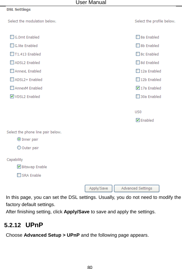 User Manual 80  In this page, you can set the DSL settings. Usually, you do not need to modify the factory default settings.   After finishing setting, click Apply/Save to save and apply the settings. 5.2.12   UPnP Choose Advanced Setup &gt; UPnP and the following page appears. 