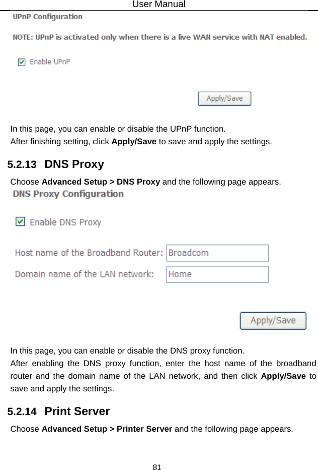 User Manual 81   In this page, you can enable or disable the UPnP function. After finishing setting, click Apply/Save to save and apply the settings. 5.2.13   DNS Proxy Choose Advanced Setup &gt; DNS Proxy and the following page appears.   In this page, you can enable or disable the DNS proxy function. After enabling the DNS proxy function, enter the host name of the broadband router and the domain name of the LAN network, and then click Apply/Save to save and apply the settings. 5.2.14   Print Server Choose Advanced Setup &gt; Printer Server and the following page appears. 