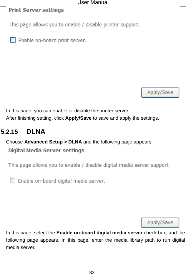 User Manual 82   In this page, you can enable or disable the printer server. After finishing setting, click Apply/Save to save and apply the settings. 5.2.15   DLNA Choose Advanced Setup &gt; DLNA and the following page appears.  In this page, select the Enable on-board digital media server check box, and the following page appears. In this page, enter the media library path to run digital media server. 