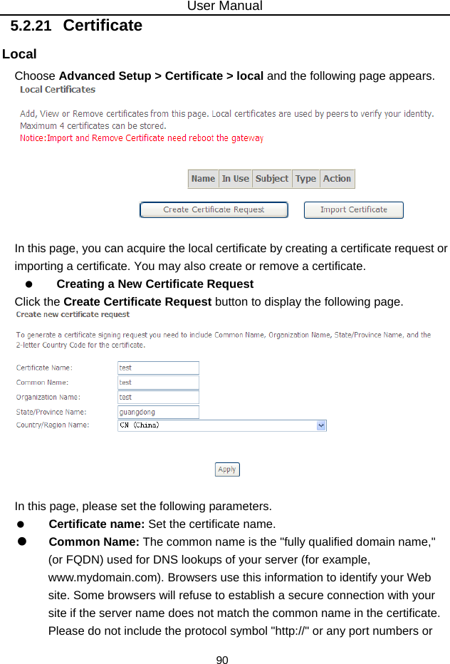 User Manual 90 5.2.21   Certificate Local Choose Advanced Setup &gt; Certificate &gt; local and the following page appears.   In this page, you can acquire the local certificate by creating a certificate request or importing a certificate. You may also create or remove a certificate.   Creating a New Certificate Request Click the Create Certificate Request button to display the following page.   In this page, please set the following parameters.   Certificate name: Set the certificate name.   Common Name: The common name is the &quot;fully qualified domain name,&quot; (or FQDN) used for DNS lookups of your server (for example, www.mydomain.com). Browsers use this information to identify your Web site. Some browsers will refuse to establish a secure connection with your site if the server name does not match the common name in the certificate. Please do not include the protocol symbol &quot;http://&quot; or any port numbers or 