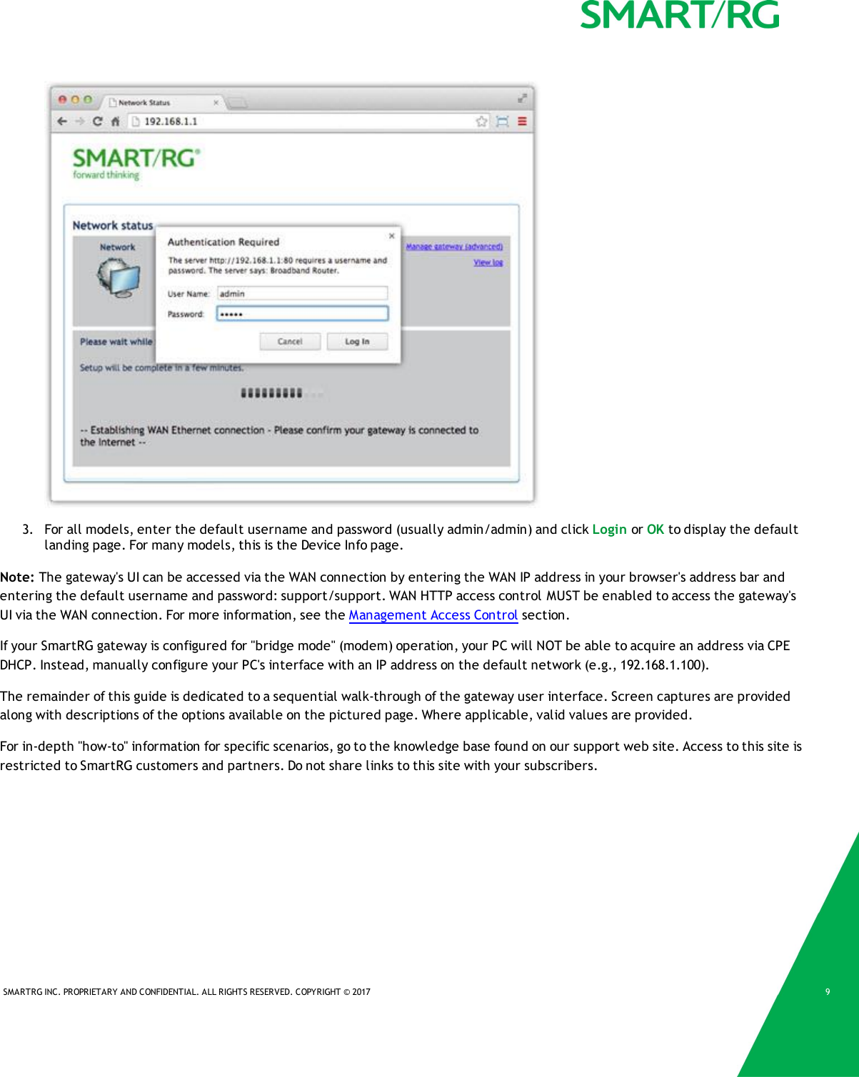 SMARTRG INC. PROPRIETARY AND CONFIDENTIAL. ALL RIGHTS RESERVED. COPYRIGHT © 2017 93. For all models, enter the default username and password (usually admin/admin) and click Login or OK to display the defaultlanding page. For many models, this is the Device Info page.Note: The gateway&apos;s UI can be accessed via the WAN connection by entering the WAN IP address in your browser&apos;s address bar andentering the default username and password: support/support. WAN HTTP access control MUST be enabled to access the gateway&apos;sUI via the WAN connection. For more information, see the Management Access Control section.If your SmartRG gateway is configured for &quot;bridge mode&quot; (modem) operation, your PC will NOT be able to acquire an address via CPEDHCP. Instead, manually configure your PC&apos;s interface with an IP address on the default network (e.g., 192.168.1.100).The remainder of this guide is dedicated to a sequential walk-through of the gateway user interface. Screen captures are providedalong with descriptions of the options available on the pictured page. Where applicable, valid values are provided.For in-depth &quot;how-to&quot; information for specific scenarios, go to the knowledge base found on our support web site. Access to this site isrestricted to SmartRG customers and partners. Do not share links to this site with your subscribers.