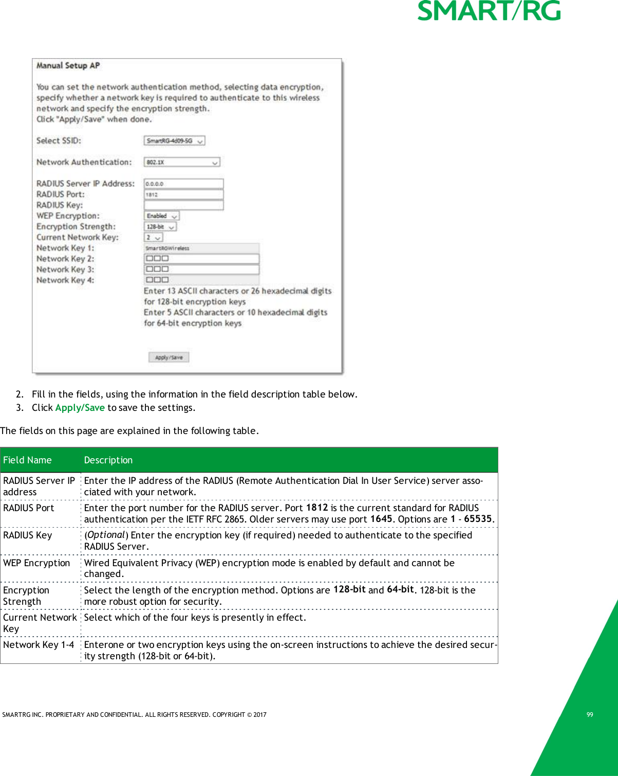 SMARTRG INC. PROPRIETARY AND CONFIDENTIAL. ALL RIGHTS RESERVED. COPYRIGHT © 2017 992. Fill in the fields, using the information in the field description table below.3. Click Apply/Save to save the settings.The fields on this page are explained in the following table.Field Name DescriptionRADIUS Server IPaddressEnter the IP address of the RADIUS (Remote Authentication Dial In User Service) server asso-ciated with your network.RADIUS Port Enter the port number for the RADIUS server. Port 1812 is the current standard for RADIUSauthentication per the IETF RFC 2865. Older servers may use port 1645. Options are 1-65535.RADIUS Key (Optional) Enter the encryption key (if required) needed to authenticate to the specifiedRADIUS Server.WEP Encryption Wired Equivalent Privacy (WEP) encryption mode is enabled by default and cannot bechanged.EncryptionStrengthSelect the length of the encryption method. Options are 128-bit and 64-bit. 128-bit is themore robust option for security.Current NetworkKeySelect which of the four keys is presently in effect.Network Key 1-4 Enterone or two encryption keys using the on-screen instructions to achieve the desired secur-ity strength (128-bit or 64-bit).