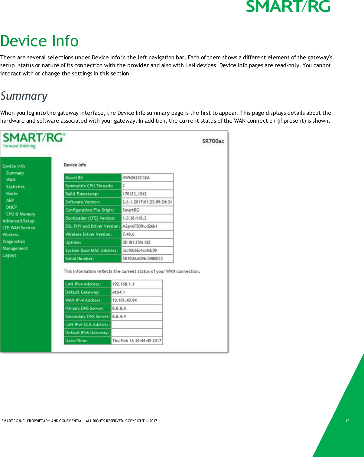SMARTRG INC. PROPRIETARY AND CONFIDENTIAL. ALL RIGHTS RESERVED. COPYRIGHT © 2017 10Device InfoThere are several selections under Device Info in the left navigation bar. Each of them shows a different element of the gateway&apos;ssetup, status or nature of its connection with the provider and also with LAN devices. Device Info pages are read-only. You cannotinteract with or change the settings in this section.SummaryWhen you log into the gateway interface, the Device Info summary page is the first to appear. This page displays details about thehardware and software associated with your gateway. In addition, the current status of the WAN connection (if present) is shown.