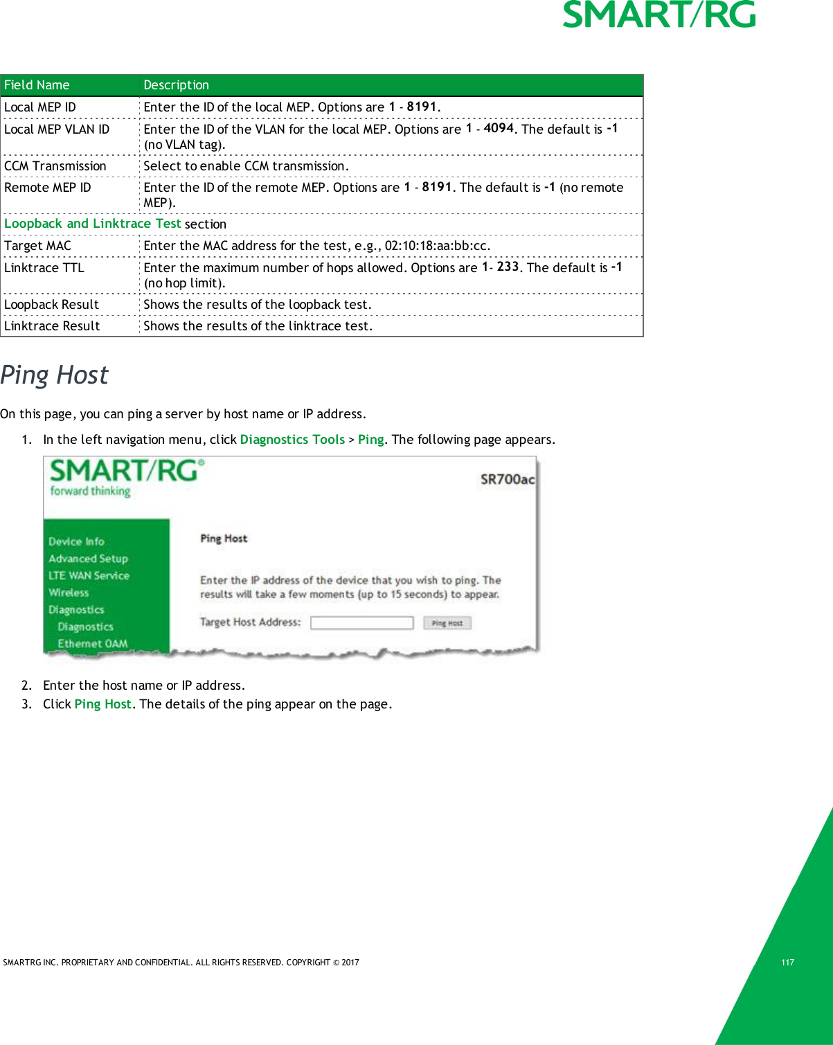 SMARTRG INC. PROPRIETARY AND CONFIDENTIAL. ALL RIGHTS RESERVED. COPYRIGHT © 2017 117Field Name DescriptionLocal MEP ID Enter the ID of the local MEP. Options are 1-8191.Local MEP VLAN ID Enter the ID of the VLAN for the local MEP. Options are 1-4094. The default is -1(no VLAN tag).CCM Transmission Select to enable CCM transmission.Remote MEP ID Enter the ID of the remote MEP. Options are 1-8191. The default is -1 (no remoteMEP).Loopback and Linktrace Test sectionTarget MAC Enter the MAC address for the test, e.g., 02:10:18:aa:bb:cc.Linktrace TTL Enter the maximum number of hops allowed. Options are 1-233. The default is -1(no hop limit).Loopback Result Shows the results of the loopback test.Linktrace Result Shows the results of the linktrace test.Ping HostOn this page, you can ping a server by host name or IP address.1. In the left navigation menu, click Diagnostics Tools &gt;Ping. The following page appears.2. Enter the host name or IP address.3. Click Ping Host. The details of the ping appear on the page.