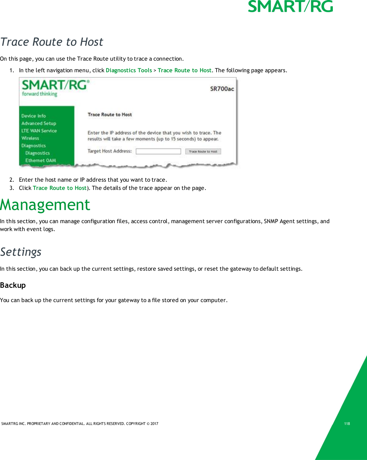 SMARTRG INC. PROPRIETARY AND CONFIDENTIAL. ALL RIGHTS RESERVED. COPYRIGHT © 2017 118Trace Route to HostOn this page, you can use the Trace Route utility to trace a connection.1. In the left navigation menu, click Diagnostics Tools &gt;Trace Route to Host. The following page appears.2. Enter the host name or IP address that you want to trace.3. Click Trace Route to Host). The details of the trace appear on the page.ManagementIn this section, you can manage configuration files, access control, management server configurations, SNMP Agent settings, andwork with event logs.SettingsIn this section, you can back up the current settings, restore saved settings, or reset the gateway to default settings.BackupYou can back up the current settings for your gateway to a file stored on your computer.