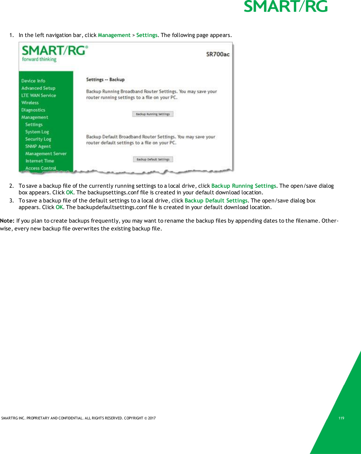 SMARTRG INC. PROPRIETARY AND CONFIDENTIAL. ALL RIGHTS RESERVED. COPYRIGHT © 2017 1191. In the left navigation bar, click Management &gt;Settings. The following page appears.2. To save a backup file of the currently running settings to a local drive, click Backup Running Settings. The open/save dialogbox appears. Click OK. The backupsettings.conf file is created in your default download location.3. To save a backup file of the default settings to a local drive, click Backup Default Settings. The open/save dialog boxappears. Click OK. The backupdefaultsettings.conf file is created in your default download location.Note: If you plan to create backups frequently, you may want to rename the backup files by appending dates to the filename. Other-wise, every new backup file overwrites the existing backup file.