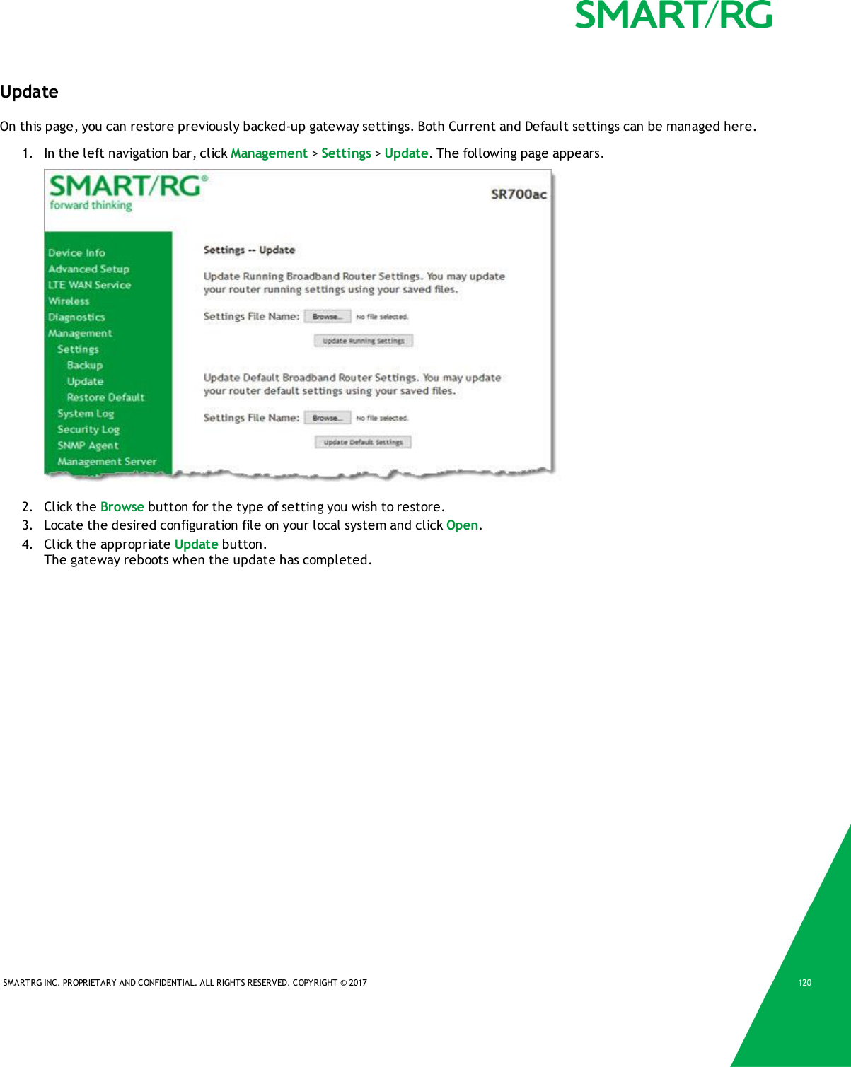 SMARTRG INC. PROPRIETARY AND CONFIDENTIAL. ALL RIGHTS RESERVED. COPYRIGHT © 2017 120UpdateOn this page, you can restore previously backed-up gateway settings. Both Current and Default settings can be managed here.1. In the left navigation bar, click Management &gt;Settings &gt;Update. The following page appears.2. Click the Browse button for the type of setting you wish to restore.3. Locate the desired configuration file on your local system and click Open.4. Click the appropriate Update button.The gateway reboots when the update has completed.