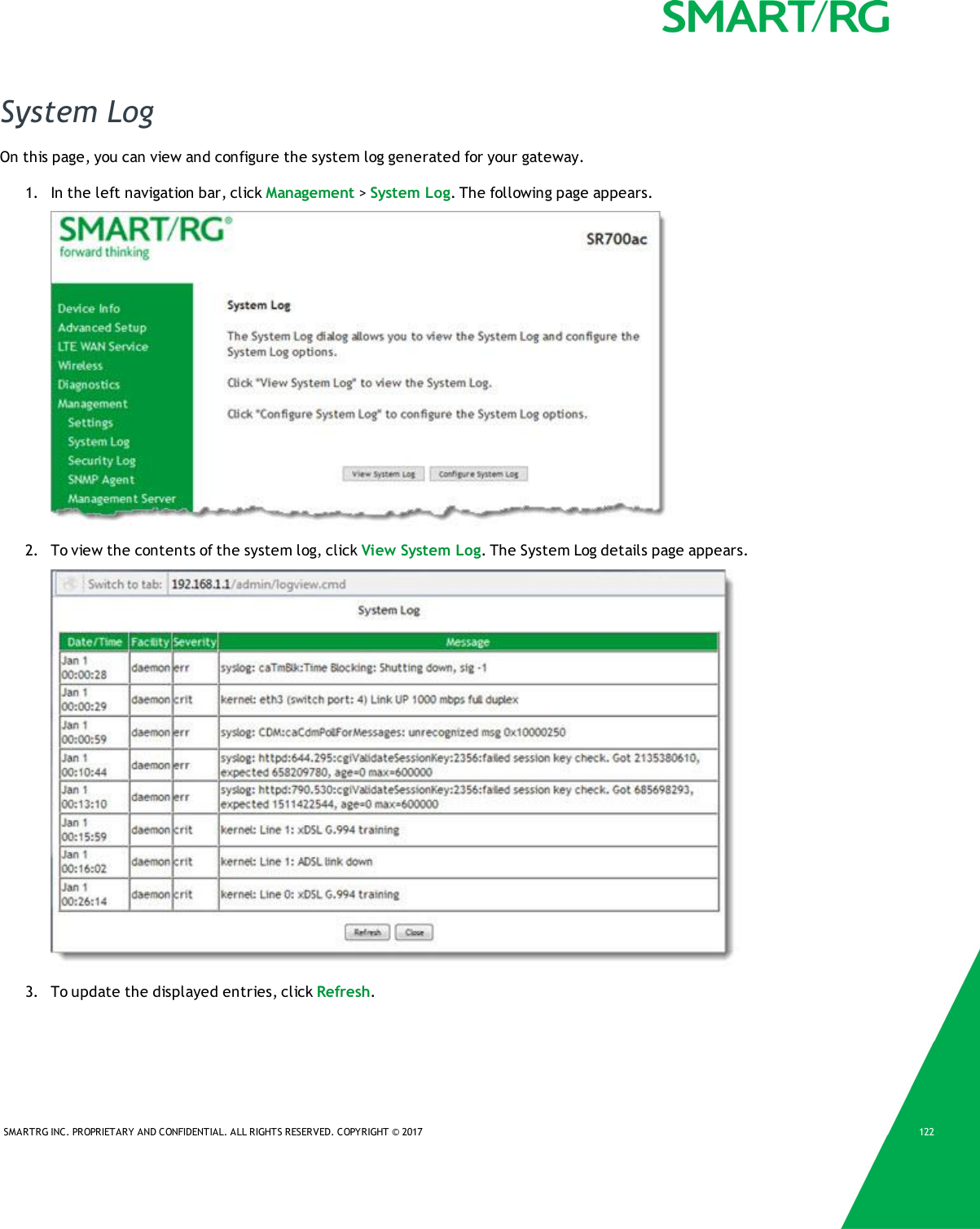 SMARTRG INC. PROPRIETARY AND CONFIDENTIAL. ALL RIGHTS RESERVED. COPYRIGHT © 2017 122System LogOn this page, you can view and configure the system log generated for your gateway.1. In the left navigation bar, click Management &gt;System Log. The following page appears.2. To view the contents of the system log, click View System Log. The System Log details page appears.3. To update the displayed entries, click Refresh.