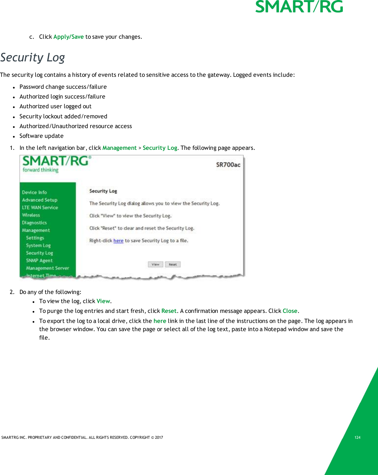 SMARTRG INC. PROPRIETARY AND CONFIDENTIAL. ALL RIGHTS RESERVED. COPYRIGHT © 2017 124c. Click Apply/Save to save your changes.Security LogThe security log contains a history of events related to sensitive access to the gateway. Logged events include:lPassword change success/failurelAuthorized login success/failurelAuthorized user logged outlSecurity lockout added/removedlAuthorized/Unauthorized resource accesslSoftware update1. In the left navigation bar, click Management &gt;Security Log. The following page appears.2. Do any of the following:lTo view the log, click View.lTo purge the log entries and start fresh, click Reset. A confirmation message appears. Click Close.lTo export the log to a local drive, click the here link in the last line of the instructions on the page. The log appears inthe browser window. You can save the page or select all of the log text, paste into a Notepad window and save thefile.