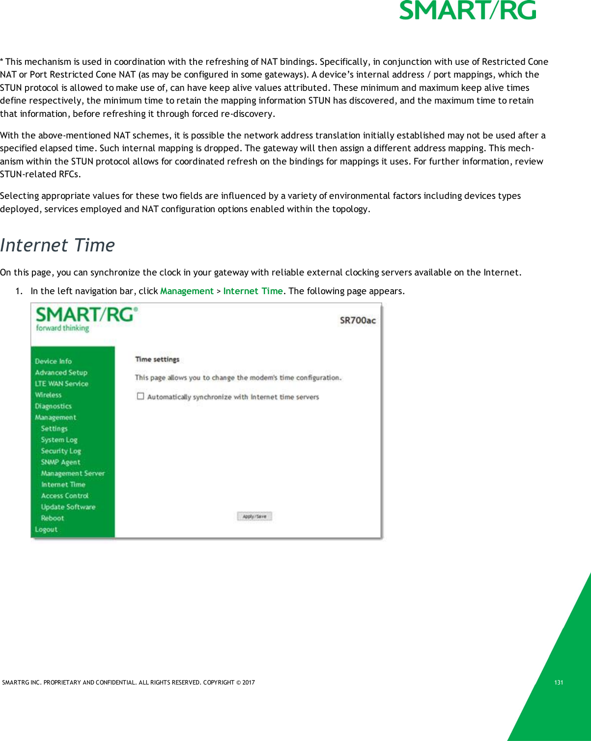 SMARTRG INC. PROPRIETARY AND CONFIDENTIAL. ALL RIGHTS RESERVED. COPYRIGHT © 2017 131* This mechanism is used in coordination with the refreshing of NAT bindings. Specifically, in conjunction with use of Restricted ConeNAT or Port Restricted Cone NAT (as may be configured in some gateways). A device’s internal address / port mappings, which theSTUN protocol is allowed to make use of, can have keep alive values attributed. These minimum and maximum keep alive timesdefine respectively, the minimum time to retain the mapping information STUN has discovered, and the maximum time to retainthat information, before refreshing it through forced re-discovery.With the above-mentioned NAT schemes, it is possible the network address translation initially established may not be used after aspecified elapsed time. Such internal mapping is dropped. The gateway will then assign a different address mapping. This mech-anism within the STUN protocol allows for coordinated refresh on the bindings for mappings it uses. For further information, reviewSTUN-related RFCs.Selecting appropriate values for these two fields are influenced by a variety of environmental factors including devices typesdeployed, services employed and NAT configuration options enabled within the topology.Internet TimeOn this page, you can synchronize the clock in your gateway with reliable external clocking servers available on the Internet.1. In the left navigation bar, click Management &gt;Internet Time. The following page appears.