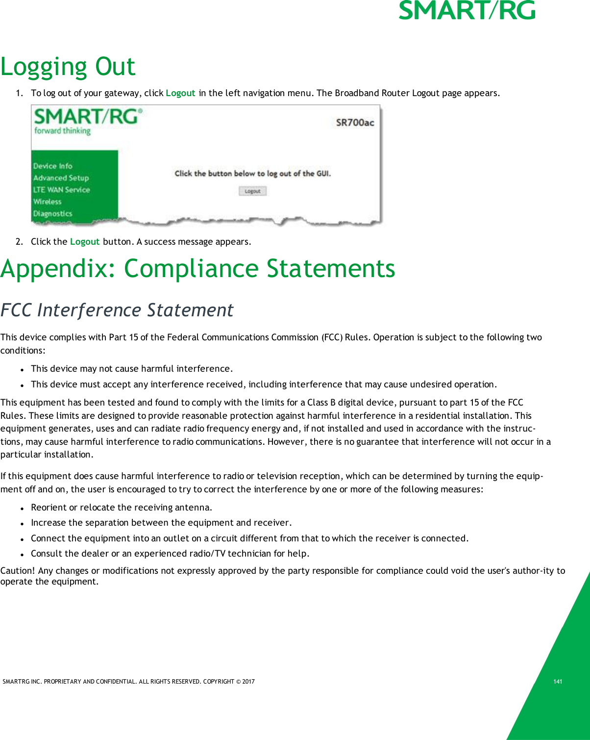 SMARTRG INC. PROPRIETARY AND CONFIDENTIAL. ALL RIGHTS RESERVED. COPYRIGHT © 2017 141Logging Out1. To log out of your gateway, click Logout in the left navigation menu. The Broadband Router Logout page appears.2. Click the Logout button. A success message appears.Appendix: Compliance StatementsFCC Interference StatementThis device complies with Part 15 of the Federal Communications Commission (FCC) Rules. Operation is subject to the following twoconditions:lThis device may not cause harmful interference.lThis device must accept any interference received, including interference that may cause undesired operation.This equipment has been tested and found to comply with the limits for a Class B digital device, pursuant to part 15 of the FCCRules. These limits are designed to provide reasonable protection against harmful interference in a residential installation. Thisequipment generates, uses and can radiate radio frequency energy and, if not installed and used in accordance with the instruc-tions, may cause harmful interference to radio communications. However, there is no guarantee that interference will not occur in aparticular installation.If this equipment does cause harmful interference to radio or television reception, which can be determined by turning the equip-ment off and on, the user is encouraged to try to correct the interference by one or more of the following measures:lReorient or relocate the receiving antenna.lIncrease the separation between the equipment and receiver.lConnect the equipment into an outlet on a circuit different from that to which the receiver is connected.lConsult the dealer or an experienced radio/TV technician for help.Caution! Any changes or modifications not expressly approved by the party responsible for compliance could void the user&apos;s author-ity to operate the equipment.
