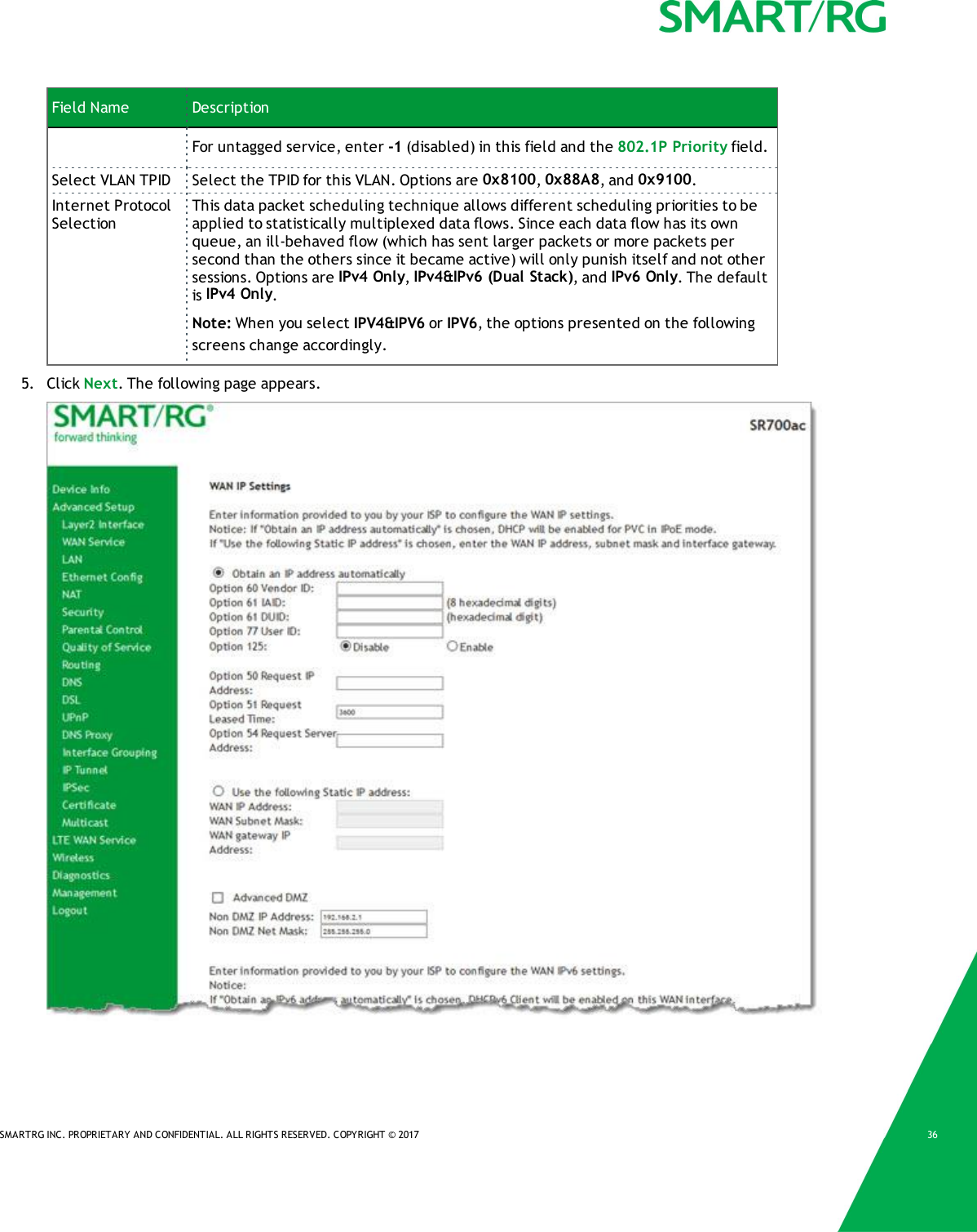 SMARTRG INC. PROPRIETARY AND CONFIDENTIAL. ALL RIGHTS RESERVED. COPYRIGHT © 2017 36Field Name DescriptionFor untagged service, enter -1 (disabled) in this field and the 802.1P Priority field.Select VLAN TPID Select the TPID for this VLAN. Options are 0x8100,0x88A8, and 0x9100.Internet ProtocolSelectionThis data packet scheduling technique allows different scheduling priorities to beapplied to statistically multiplexed data flows. Since each data flow has its ownqueue, an ill-behaved flow (which has sent larger packets or more packets persecond than the others since it became active) will only punish itself and not othersessions. Options are IPv4 Only,IPv4&amp;IPv6 (Dual Stack), and IPv6 Only. The defaultis IPv4 Only.Note: When you select IPV4&amp;IPV6 or IPV6, the options presented on the followingscreens change accordingly.5. Click Next. The following page appears.