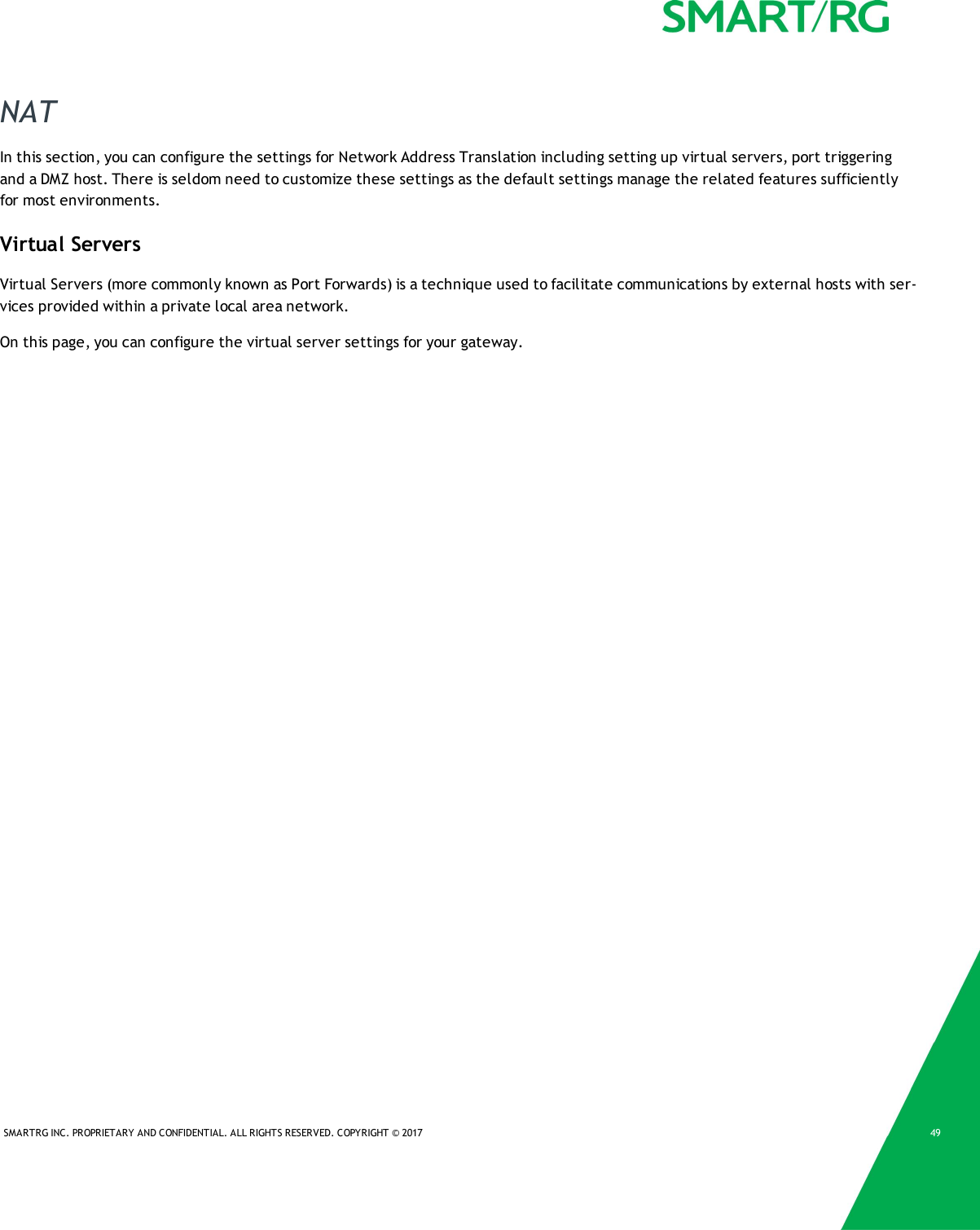 SMARTRG INC. PROPRIETARY AND CONFIDENTIAL. ALL RIGHTS RESERVED. COPYRIGHT © 2017 49NATIn this section, you can configure the settings for Network Address Translation including setting up virtual servers, port triggeringand a DMZ host. There is seldom need to customize these settings as the default settings manage the related features sufficientlyfor most environments.Virtual ServersVirtual Servers (more commonly known as Port Forwards) is a technique used to facilitate communications by external hosts with ser-vices provided within a private local area network.On this page, you can configure the virtual server settings for your gateway.