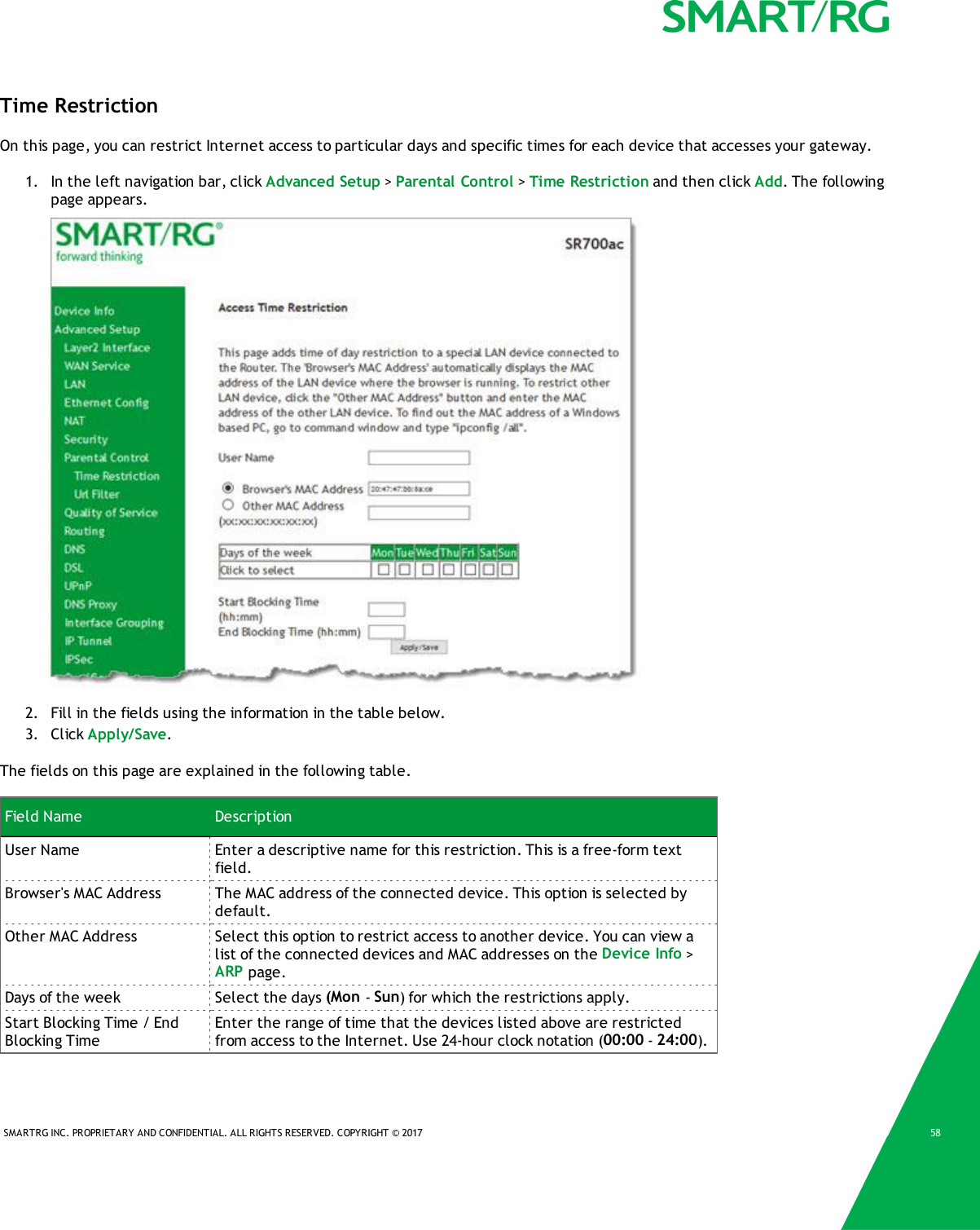 SMARTRG INC. PROPRIETARY AND CONFIDENTIAL. ALL RIGHTS RESERVED. COPYRIGHT © 2017 58Time RestrictionOn this page, you can restrict Internet access to particular days and specific times for each device that accesses your gateway.1. In the left navigation bar, click Advanced Setup &gt;Parental Control &gt;Time Restriction and then click Add. The followingpage appears.2. Fill in the fields using the information in the table below.3. Click Apply/Save.The fields on this page are explained in the following table.Field Name DescriptionUser Name Enter a descriptive name for this restriction. This is a free-form textfield.Browser&apos;s MAC Address The MAC address of the connected device. This option is selected bydefault.Other MAC Address Select this option to restrict access to another device. You can view alist of the connected devices and MAC addresses on the Device Info &gt;ARP page.Days of the week Select the days (Mon -Sun) for which the restrictions apply.Start Blocking Time / EndBlocking TimeEnter the range of time that the devices listed above are restrictedfrom access to the Internet. Use 24-hour clock notation (00:00 -24:00).