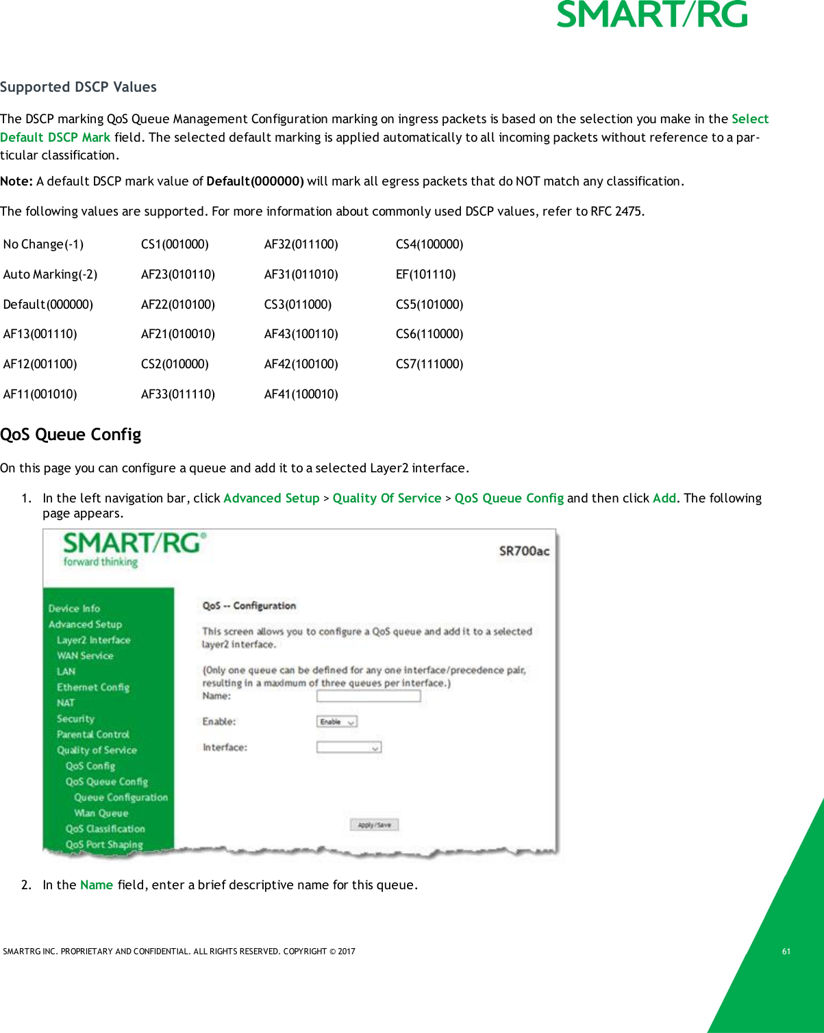 SMARTRG INC. PROPRIETARY AND CONFIDENTIAL. ALL RIGHTS RESERVED. COPYRIGHT © 2017 61Supported DSCP ValuesThe DSCP marking QoS Queue Management Configuration marking on ingress packets is based on the selection you make in the SelectDefault DSCP Mark field. The selected default marking is applied automatically to all incoming packets without reference to a par-ticular classification.Note: A default DSCP mark value of Default(000000) will mark all egress packets that do NOT match any classification.The following values are supported. For more information about commonly used DSCP values, refer to RFC 2475.No Change(-1) CS1(001000) AF32(011100) CS4(100000)Auto Marking(-2) AF23(010110) AF31(011010) EF(101110)Default(000000) AF22(010100) CS3(011000) CS5(101000)AF13(001110) AF21(010010) AF43(100110) CS6(110000)AF12(001100) CS2(010000) AF42(100100) CS7(111000)AF11(001010) AF33(011110) AF41(100010)QoS Queue ConfigOn this page you can configure a queue and add it to a selected Layer2 interface.1. In the left navigation bar, click Advanced Setup &gt;Quality Of Service &gt;QoS Queue Config and then click Add. The followingpage appears.2. In the Name field, enter a brief descriptive name for this queue.
