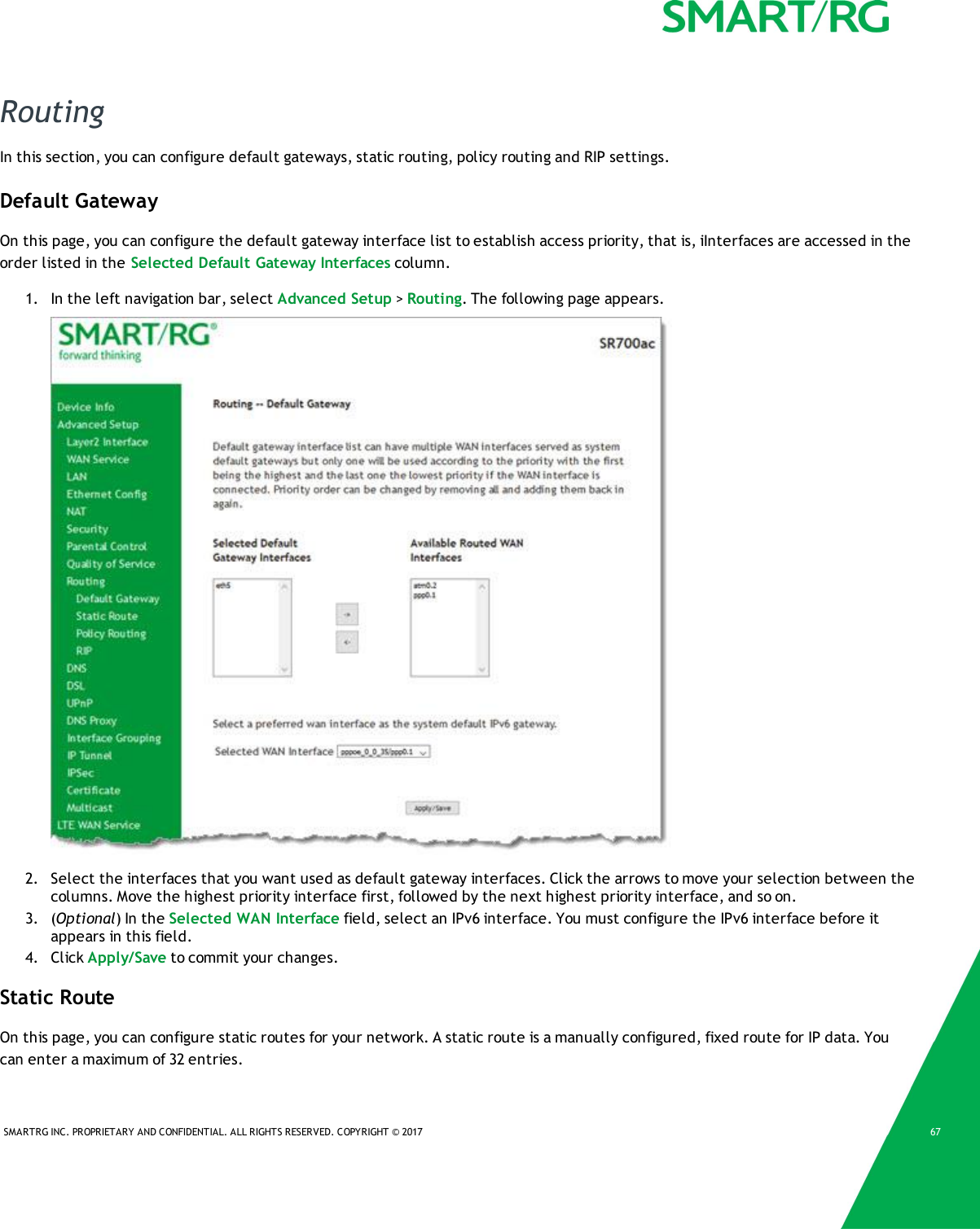 SMARTRG INC. PROPRIETARY AND CONFIDENTIAL. ALL RIGHTS RESERVED. COPYRIGHT © 2017 67RoutingIn this section, you can configure default gateways, static routing, policy routing and RIP settings.Default GatewayOn this page, you can configure the default gateway interface list to establish access priority, that is, iInterfaces are accessed in theorder listed in the Selected Default Gateway Interfaces column.1. In the left navigation bar, select Advanced Setup &gt;Routing. The following page appears.2. Select the interfaces that you want used as default gateway interfaces. Click the arrows to move your selection between thecolumns. Move the highest priority interface first, followed by the next highest priority interface, and so on.3. (Optional) In the Selected WAN Interface field, select an IPv6 interface. You must configure the IPv6 interface before itappears in this field.4. Click Apply/Save to commit your changes.Static RouteOn this page, you can configure static routes for your network. A static route is a manually configured, fixed route for IP data. Youcan enter a maximum of 32 entries.