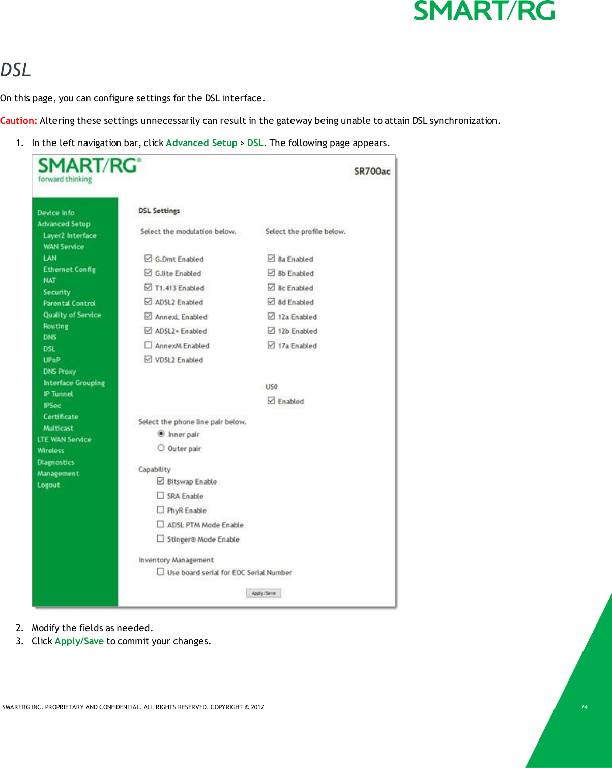 SMARTRG INC. PROPRIETARY AND CONFIDENTIAL. ALL RIGHTS RESERVED. COPYRIGHT © 2017 74DSLOn this page, you can configure settings for the DSL interface.Caution: Altering these settings unnecessarily can result in the gateway being unable to attain DSL synchronization.1. In the left navigation bar, click Advanced Setup &gt;DSL. The following page appears.2. Modify the fields as needed.3. Click Apply/Save to commit your changes.