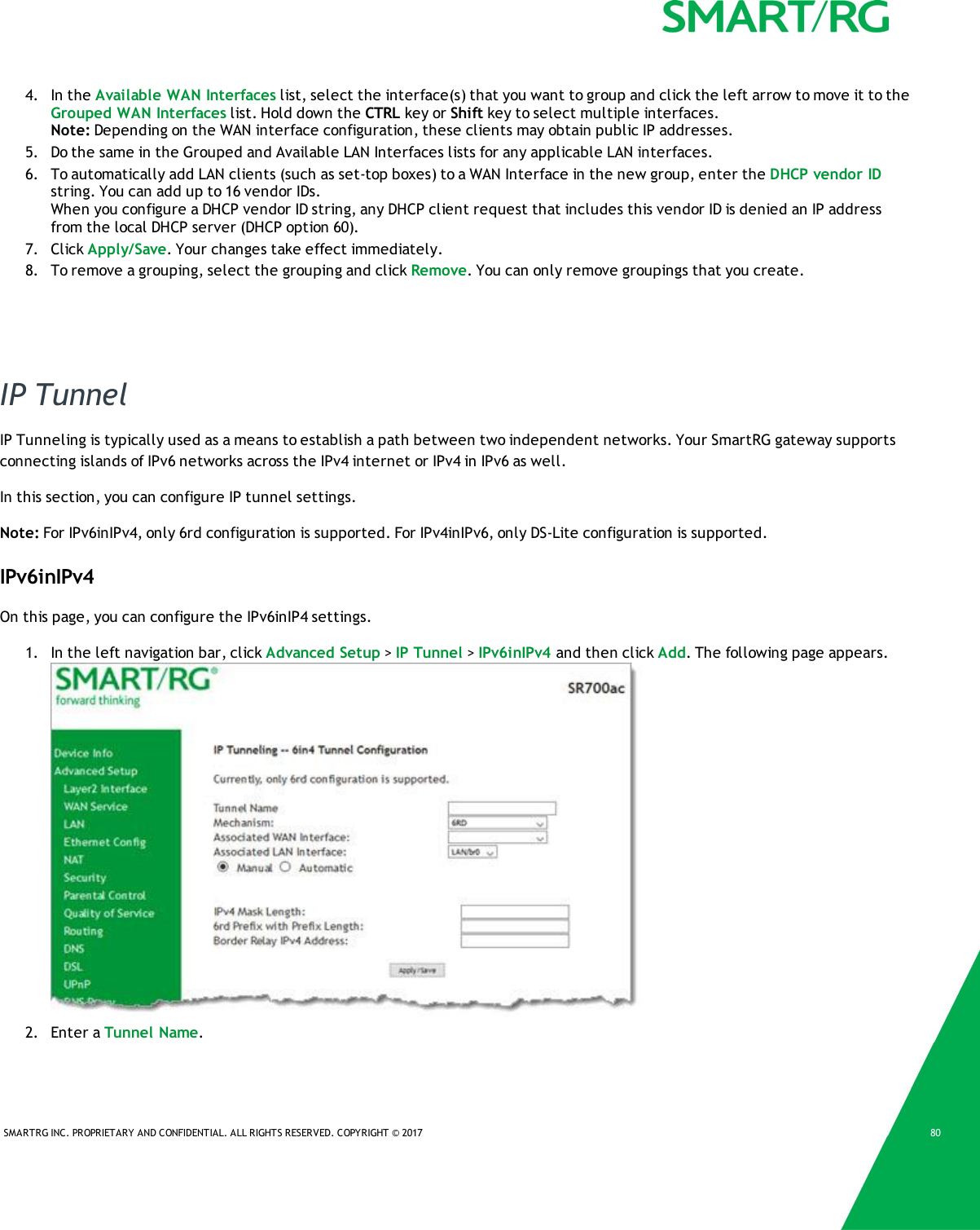 SMARTRG INC. PROPRIETARY AND CONFIDENTIAL. ALL RIGHTS RESERVED. COPYRIGHT © 2017 804. In the Available WAN Interfaces list, select the interface(s) that you want to group and click the left arrow to move it to theGrouped WAN Interfaces list. Hold down the CTRL key or Shift key to select multiple interfaces.Note: Depending on the WAN interface configuration, these clients may obtain public IP addresses.5. Do the same in the Grouped and Available LAN Interfaces lists for any applicable LAN interfaces.6. To automatically add LAN clients (such as set-top boxes) to a WAN Interface in the new group, enter the DHCP vendor IDstring. You can add up to 16 vendor IDs.When you configure a DHCP vendor ID string, any DHCP client request that includes this vendor ID is denied an IP addressfrom the local DHCP server (DHCP option 60).7. Click Apply/Save. Your changes take effect immediately.8. To remove a grouping, select the grouping and click Remove. You can only remove groupings that you create.IP TunnelIP Tunneling is typically used as a means to establish a path between two independent networks. Your SmartRG gateway supportsconnecting islands of IPv6 networks across the IPv4 internet or IPv4 in IPv6 as well.In this section, you can configure IP tunnel settings.Note: For IPv6inIPv4, only 6rd configuration is supported. For IPv4inIPv6, only DS-Lite configuration is supported.IPv6inIPv4On this page, you can configure the IPv6inIP4 settings.1. In the left navigation bar, click Advanced Setup &gt;IP Tunnel &gt;IPv6inIPv4 and then click Add. The following page appears.2. Enter a Tunnel Name.