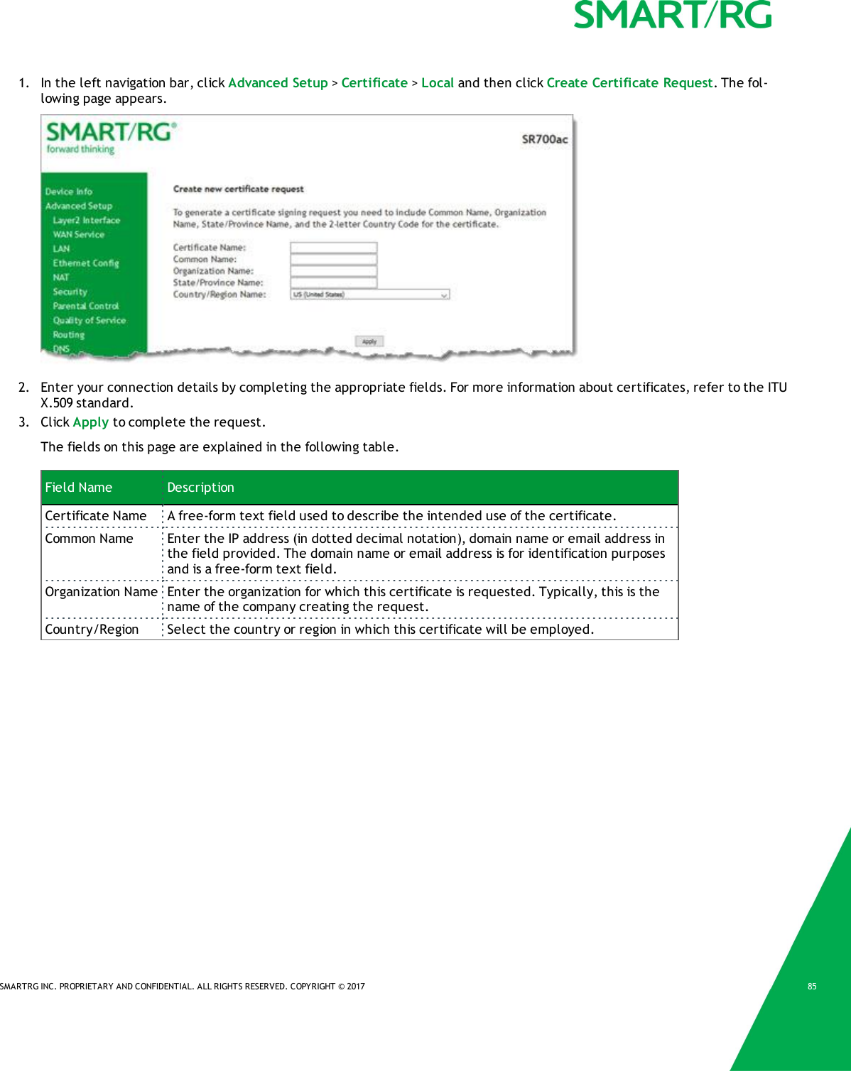 SMARTRG INC. PROPRIETARY AND CONFIDENTIAL. ALL RIGHTS RESERVED. COPYRIGHT © 2017 851. In the left navigation bar, click Advanced Setup &gt;Certificate &gt;Local and then click Create Certificate Request. The fol-lowing page appears.2. Enter your connection details by completing the appropriate fields. For more information about certificates, refer to the ITUX.509 standard.3. Click Apply to complete the request.The fields on this page are explained in the following table.Field Name DescriptionCertificate Name A free-form text field used to describe the intended use of the certificate.Common Name Enter the IP address (in dotted decimal notation), domain name or email address inthe field provided. The domain name or email address is for identification purposesand is a free-form text field.Organization Name Enter the organization for which this certificate is requested. Typically, this is thename of the company creating the request.Country/Region Select the country or region in which this certificate will be employed.