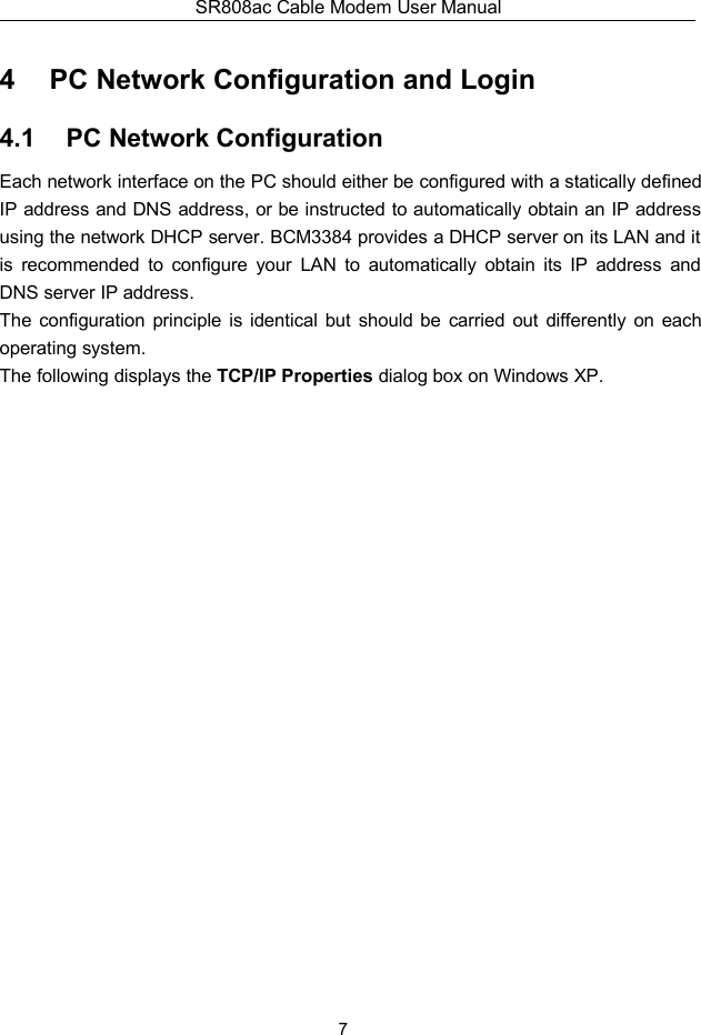 SR808ac Cable Modem User Manual74 PC Network Configuration and Login4.1 PC Network ConfigurationEach network interface on the PC should either be configured with a statically definedIP address and DNS address, or be instructed to automatically obtain an IP addressusing the network DHCP server. BCM3384 provides a DHCP server on its LAN and itis recommended to configure your LAN to automatically obtain its IP address andDNS server IP address.The configuration principle is identical but should be carried out differently on eachoperating system.The following displays the TCP/IP Properties dialog box on Windows XP.