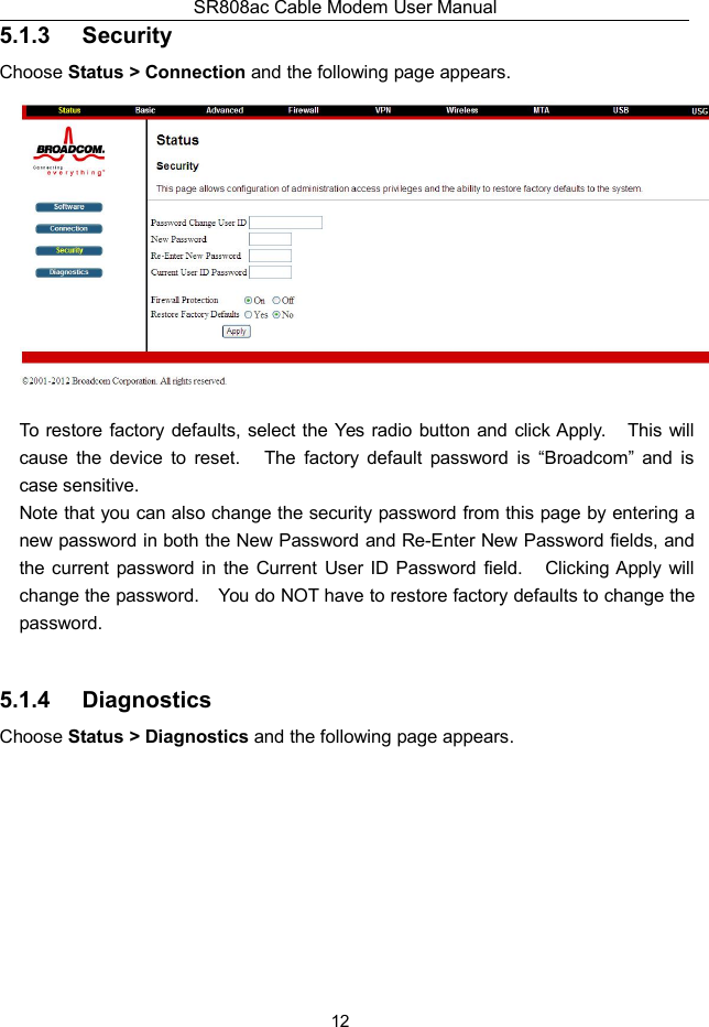 SR808ac Cable Modem User Manual125.1.3 SecurityChoose Status &gt; Connection and the following page appears.To restore factory defaults, select the Yes radio button and click Apply. This willcause the device to reset. The factory default password is “Broadcom” and iscase sensitive.Note that you can also change the security password from this page by entering anew password in both the New Password and Re-Enter New Password fields, andthe current password in the Current User ID Password field. Clicking Apply willchange the password. You do NOT have to restore factory defaults to change thepassword.5.1.4 DiagnosticsChoose Status &gt; Diagnostics and the following page appears.