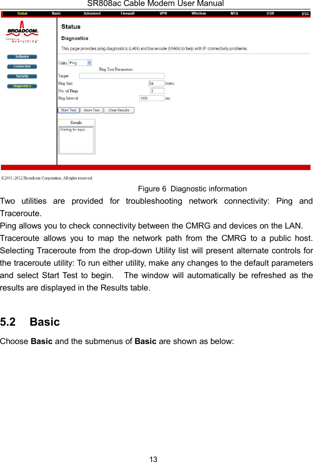 SR808ac Cable Modem User Manual13Figure 6 Diagnostic informationTwo utilities are provided for troubleshooting network connectivity: Ping andTraceroute.Ping allows you to check connectivity between the CMRG and devices on the LAN.Traceroute allows you to map the network path from the CMRG to a public host.Selecting Traceroute from the drop-down Utility list will present alternate controls forthe traceroute utility: To run either utility, make any changes to the default parametersand select Start Test to begin. The window will automatically be refreshed as theresults are displayed in the Results table.5.2 BasicChoose Basic and the submenus of Basic are shown as below: