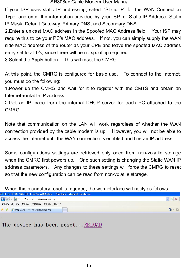 SR808ac Cable Modem User Manual15If your ISP uses static IP addressing, select “Static IP” for the WAN ConnectionType, and enter the information provided by your ISP for Static IP Address, StaticIP Mask, Default Gateway, Primary DNS, and Secondary DNS.2.Enter a unicast MAC address in the Spoofed MAC Address field. Your ISP mayrequire this to be your PC’s MAC address. If not, you can simply supply the WANside MAC address of the router as your CPE and leave the spoofed MAC addressentry set to all 0’s, since there will be no spoofing required.3.Select the Apply button. This will reset the CMRG.At this point, the CMRG is configured for basic use. To connect to the Internet,you must do the following:1.Power up the CMRG and wait for it to register with the CMTS and obtain anInternet-routable IP address2.Get an IP lease from the internal DHCP server for each PC attached to theCMRG.Note that communication on the LAN will work regardless of whether the WANconnection provided by the cable modem is up. However, you will not be able toaccess the Internet until the WAN connection is enabled and has an IP address.Some configurations settings are retrieved only once from non-volatile storagewhen the CMRG first powers up. One such setting is changing the Static WAN IPaddress parameters. Any changes to these settings will force the CMRG to resetso that the new configuration can be read from non-volatile storage.When this mandatory reset is required, the web interface will notify as follows: