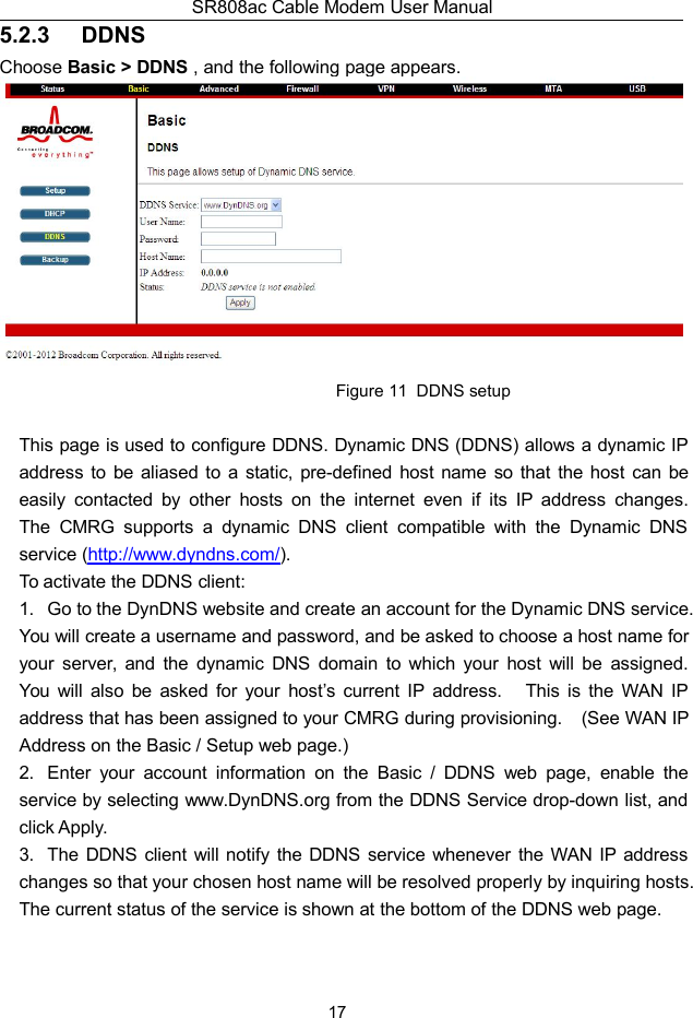 SR808ac Cable Modem User Manual175.2.3 DDNSChoose Basic &gt; DDNS , and the following page appears.Figure 11 DDNS setupThis page is used to configure DDNS. Dynamic DNS (DDNS) allows a dynamic IPaddress to be aliased to a static, pre-defined host name so that the host can beeasily contacted by other hosts on the internet even if its IP address changes.The CMRG supports a dynamic DNS client compatible with the Dynamic DNSservice (http://www.dyndns.com/).To activate the DDNS client:1. Go to the DynDNS website and create an account for the Dynamic DNS service.You will create a username and password, and be asked to choose a host name foryour server, and the dynamic DNS domain to which your host will be assigned.You will also be asked for your host’s current IP address. This is the WAN IPaddress that has been assigned to your CMRG during provisioning. (See WAN IPAddress on the Basic / Setup web page.)2. Enter your account information on the Basic / DDNS web page, enable theservice by selecting www.DynDNS.org from the DDNS Service drop-down list, andclick Apply.3. The DDNS client will notify the DDNS service whenever the WAN IP addresschanges so that your chosen host name will be resolved properly by inquiring hosts.The current status of the service is shown at the bottom of the DDNS web page.