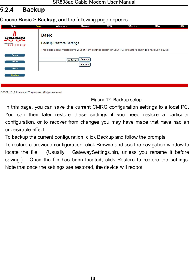 SR808ac Cable Modem User Manual185.2.4 BackupChoose Basic &gt; Backup, and the following page appears.Figure 12 Backup setupIn this page, you can save the current CMRG configuration settings to a local PC.You can then later restore these settings if you need restore a particularconfiguration, or to recover from changes you may have made that have had anundesirable effect.To backup the current configuration, click Backup and follow the prompts.To restore a previous configuration, click Browse and use the navigation window tolocate the file. (Usually GatewaySettings.bin, unless you rename it beforesaving.) Once the file has been located, click Restore to restore the settings.Note that once the settings are restored, the device will reboot.