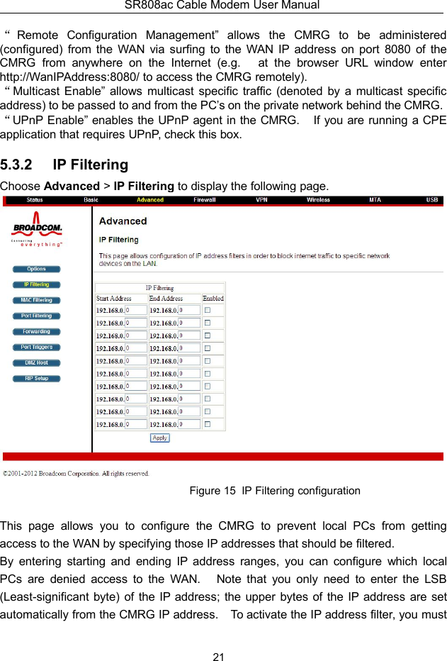 SR808ac Cable Modem User Manual21“Remote Configuration Management” allows the CMRG to be administered(configured) from the WAN via surfing to the WAN IP address on port 8080 of theCMRG from anywhere on the Internet (e.g. at the browser URL window enterhttp://WanIPAddress:8080/ to access the CMRG remotely).“Multicast Enable” allows multicast specific traffic (denoted by a multicast specificaddress) to be passed to and from the PC’s on the private network behind the CMRG.“UPnP Enable” enables the UPnP agent in the CMRG. If you are running a CPEapplication that requires UPnP, check this box.5.3.2 IP FilteringChoose Advanced &gt;IP Filtering to display the following page.Figure 15 IP Filtering configurationThis page allows you to configure the CMRG to prevent local PCs from gettingaccess to the WAN by specifying those IP addresses that should be filtered.By entering starting and ending IP address ranges, you can configure which localPCs are denied access to the WAN. Note that you only need to enter the LSB(Least-significant byte) of the IP address; the upper bytes of the IP address are setautomatically from the CMRG IP address. To activate the IP address filter, you must