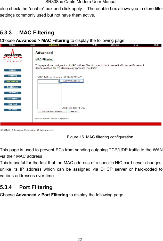 SR808ac Cable Modem User Manual22also check the “enable” box and click apply. The enable box allows you to store filtersettings commonly used but not have them active.5.3.3 MAC FilteringChoose Advanced &gt; MAC Filtering to display the following page.Figure 16 MAC filtering configurationThis page is used to prevent PCs from sending outgoing TCP/UDP traffic to the WANvia their MAC addressThis is useful for the fact that the MAC address of a specific NIC card never changes,unlike its IP address which can be assigned via DHCP server or hard-coded tovarious addresses over time.5.3.4 Port FilteringChoose Advanced &gt; Port Filtering to display the following page.