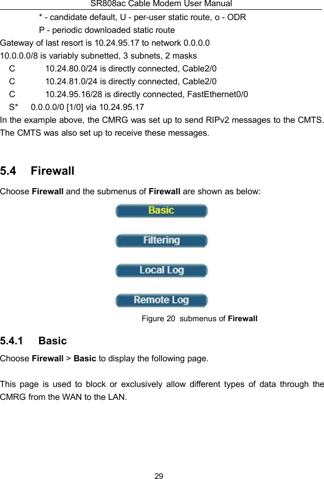 SR808ac Cable Modem User Manual29* - candidate default, U - per-user static route, o - ODRP - periodic downloaded static routeGateway of last resort is 10.24.95.17 to network 0.0.0.010.0.0.0/8 is variably subnetted, 3 subnets, 2 masksC 10.24.80.0/24 is directly connected, Cable2/0C 10.24.81.0/24 is directly connected, Cable2/0C 10.24.95.16/28 is directly connected, FastEthernet0/0S* 0.0.0.0/0 [1/0] via 10.24.95.17In the example above, the CMRG was set up to send RIPv2 messages to the CMTS.The CMTS was also set up to receive these messages.5.4 FirewallChoose Firewall and the submenus of Firewall are shown as below:Figure 20 submenus of Firewall5.4.1 BasicChoose Firewall &gt;Basic to display the following page.This page is used to block or exclusively allow different types of data through theCMRG from the WAN to the LAN.