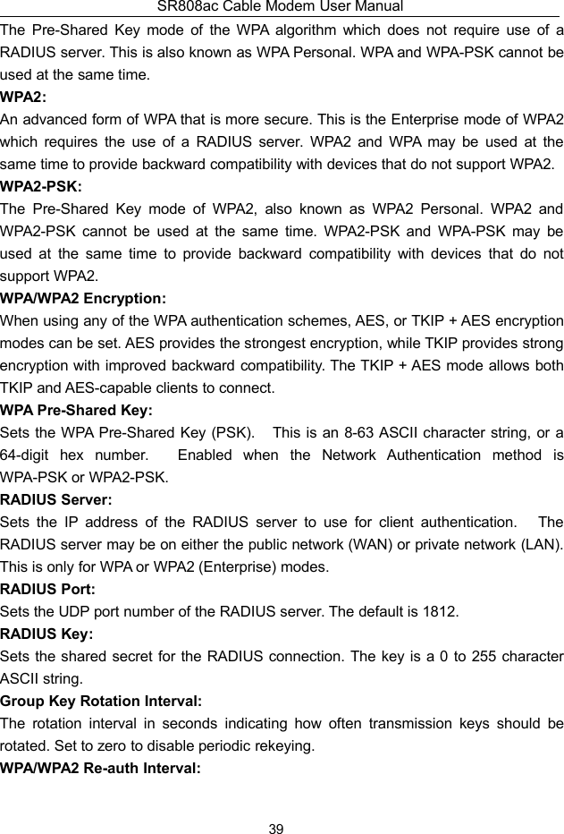 SR808ac Cable Modem User Manual39The Pre-Shared Key mode of the WPA algorithm which does not require use of aRADIUS server. This is also known as WPA Personal. WPA and WPA-PSK cannot beused at the same time.WPA2:An advanced form of WPA that is more secure. This is the Enterprise mode of WPA2which requires the use of a RADIUS server. WPA2 and WPA may be used at thesame time to provide backward compatibility with devices that do not support WPA2.WPA2-PSK:The Pre-Shared Key mode of WPA2, also known as WPA2 Personal. WPA2 andWPA2-PSK cannot be used at the same time. WPA2-PSK and WPA-PSK may beused at the same time to provide backward compatibility with devices that do notsupport WPA2.WPA/WPA2 Encryption:When using any of the WPA authentication schemes, AES, or TKIP + AES encryptionmodes can be set. AES provides the strongest encryption, while TKIP provides strongencryption with improved backward compatibility. The TKIP + AES mode allows bothTKIP and AES-capable clients to connect.WPA Pre-Shared Key:Sets the WPA Pre-Shared Key (PSK). This is an 8-63 ASCII character string, or a64-digit hex number. Enabled when the Network Authentication method isWPA-PSK or WPA2-PSK.RADIUS Server:Sets the IP address of the RADIUS server to use for client authentication. TheRADIUS server may be on either the public network (WAN) or private network (LAN).This is only for WPA or WPA2 (Enterprise) modes.RADIUS Port:Sets the UDP port number of the RADIUS server. The default is 1812.RADIUS Key:Sets the shared secret for the RADIUS connection. The key is a 0 to 255 characterASCII string.Group Key Rotation Interval:The rotation interval in seconds indicating how often transmission keys should berotated. Set to zero to disable periodic rekeying.WPA/WPA2 Re-auth Interval: