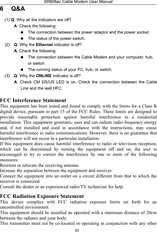 SR808ac Cable Modem User Manual576 Q&amp;A(1) Q: Why all the indicators are off?A: Check the following:The connection between the power adaptor and the power socket.The status of the power switch.(2) Q: Why the Ethernet indicator is off?A: Check the following:The connection between the Cable Modem and your computer, hub,or switch.The running status of your PC, hub, or switch.(3) Q: Why the ONLINE indicator is off?A: Check CM DS/US LED is on. Check the connection between the CableLine and the wall HFC.FCC Interference StatementThis equipment has been tested and found to comply with the limits for a Class Bdigital device, pursuant to part 15 of the FCC Rules. These limits are designed toprovide reasonable protection against harmful interference in a residentialinstallation. This equipment generates, uses and can radiate radio frequency energyand, if not installed and used in accordance with the instructions, may causeharmful interference to radio communications. However, there is no guarantee thatinterference will not occur in a particular installation.If this equipment does cause harmful interference to radio or television reception,which can be determined by turning the equipment off and on, the user isencouraged to try to correct the interference by one or more of the followingmeasures:Reorient or relocate the receiving antenna.Increase the separation between the equipment and receiver.Connect the equipment into an outlet on a circuit different from that to which thereceiver is connected.Consult the dealer or an experienced radio/TV technician for help.2FCC Radiation Exposure StatementThis device complies with FCC radiation exposure limits set forth for anuncontrolled environment.This equipment should be installed an operated with a minimum distance of 20cmbetween the radiator and your body.This transmitter must not be co-located or operating in conjunction with any other