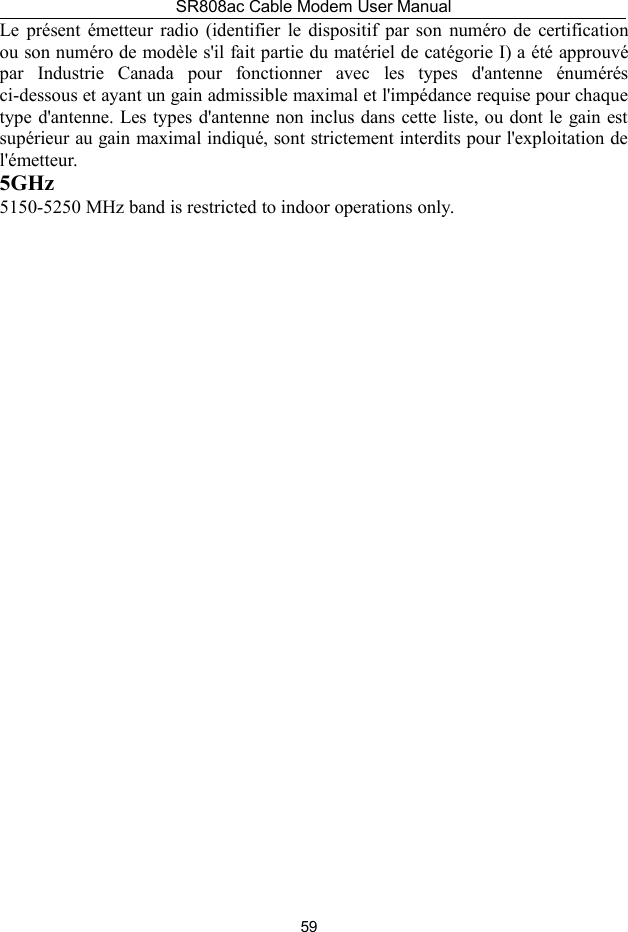 SR808ac Cable Modem User Manual59Le présent émetteur radio (identifier le dispositif par son numéro de certificationou son numéro de modèle s&apos;il fait partie du matériel de catégorie I) a été approuvépar Industrie Canada pour fonctionner avec les types d&apos;antenne énumérésci-dessous et ayant un gain admissible maximal et l&apos;impédance requise pour chaquetype d&apos;antenne. Les types d&apos;antenne non inclus dans cette liste, ou dont le gain estsupérieur au gain maximal indiqué, sont strictement interdits pour l&apos;exploitation del&apos;émetteur.5GHz5150-5250 MHz band is restricted to indoor operations only.