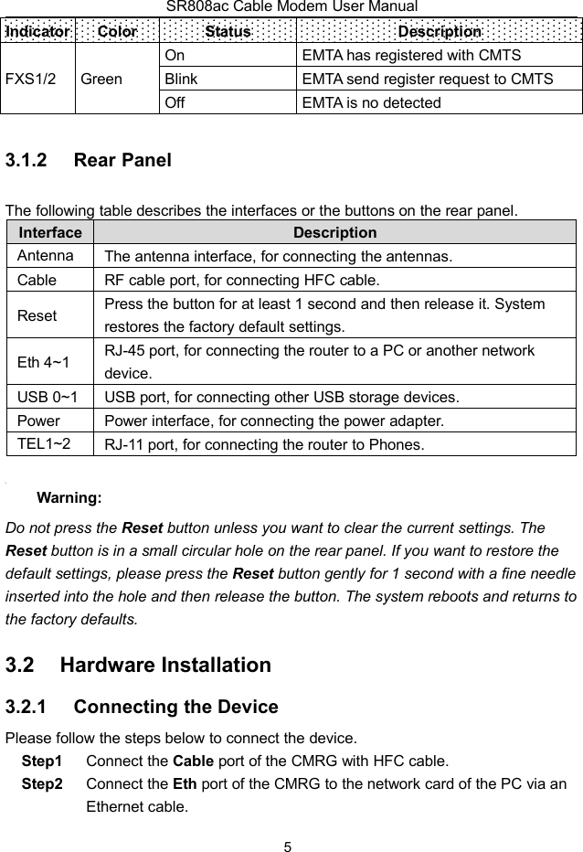 SR808ac Cable Modem User Manual5IndicatorColorStatusDescriptionFXS1/2GreenOnEMTA has registered with CMTSBlinkEMTA send register request to CMTSOffEMTA is no detected3.1.2 Rear PanelThe following table describes the interfaces or the buttons on the rear panel.InterfaceDescriptionAntennaThe antenna interface, for connecting the antennas.CableRF cable port, for connecting HFC cable.ResetPress the button for at least 1 second and then release it. Systemrestores the factory default settings.Eth 4~1RJ-45 port, for connecting the router to a PC or another networkdevice.USB 0~1USB port, for connecting other USB storage devices.PowerPower interface, for connecting the power adapter.TEL1~2RJ-11 port, for connecting the router to Phones.Warning:Do not press the Reset button unless you want to clear the current settings. TheReset button is in a small circular hole on the rear panel. If you want to restore thedefault settings, please press the Reset button gently for 1 second with a fine needleinserted into the hole and then release the button. The system reboots and returns tothe factory defaults.3.2 Hardware Installation3.2.1 Connecting the DevicePlease follow the steps below to connect the device.Step1 Connect the Cable port of the CMRG with HFC cable.Step2 Connect the Eth port of the CMRG to the network card of the PC via anEthernet cable.