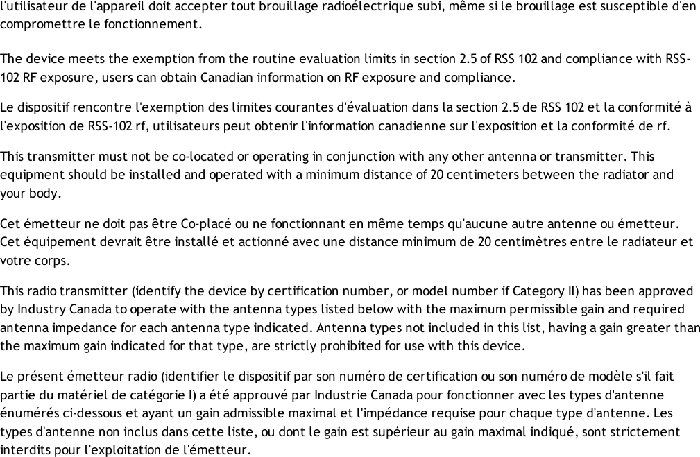 l&apos;utilisateur de l&apos;appareil doit accepter tout brouillage radioélectrique subi, même si le brouillage est susceptible d&apos;encompromettre le fonctionnement.The device meets the exemption from the routine evaluation limits in section 2.5 of RSS 102 and compliance with RSS-102 RF exposure, users can obtain Canadian information on RF exposure and compliance.Le dispositif rencontre l&apos;exemption des limites courantes d&apos;évaluation dans la section 2.5 de RSS 102 et la conformité àl&apos;exposition de RSS-102 rf, utilisateurs peut obtenir l&apos;information canadienne sur l&apos;exposition et la conformité de rf.This transmitter must not be co-located or operating in conjunction with any other antenna or transmitter. Thisequipment should be installed and operated with a minimum distance of 20 centimeters between the radiator andyour body.Cet émetteur ne doit pas être Co-placé ou ne fonctionnant en même temps qu&apos;aucune autre antenne ou émetteur.Cet équipement devrait être installé et actionné avec une distance minimum de 20 centimètres entre le radiateur etvotre corps.This radio transmitter (identify the device by certification number, or model number if Category II) has been approvedby Industry Canada to operate with the antenna types listed below with the maximum permissible gain and requiredantenna impedance for each antenna type indicated. Antenna types not included in this list, having a gain greater thanthe maximum gain indicated for that type, are strictly prohibited for use with this device.Le présent émetteur radio (identifier le dispositif par son numéro de certification ou son numéro de modèle s&apos;il faitpartie du matériel de catégorie I) a été approuvé par Industrie Canada pour fonctionner avec les types d&apos;antenneénumérés ci-dessous et ayant un gain admissible maximal et l&apos;impédance requise pour chaque type d&apos;antenne. Lestypes d&apos;antenne non inclus dans cette liste, ou dont le gain est supérieur au gain maximal indiqué, sont strictementinterdits pour l&apos;exploitation de l&apos;émetteur.