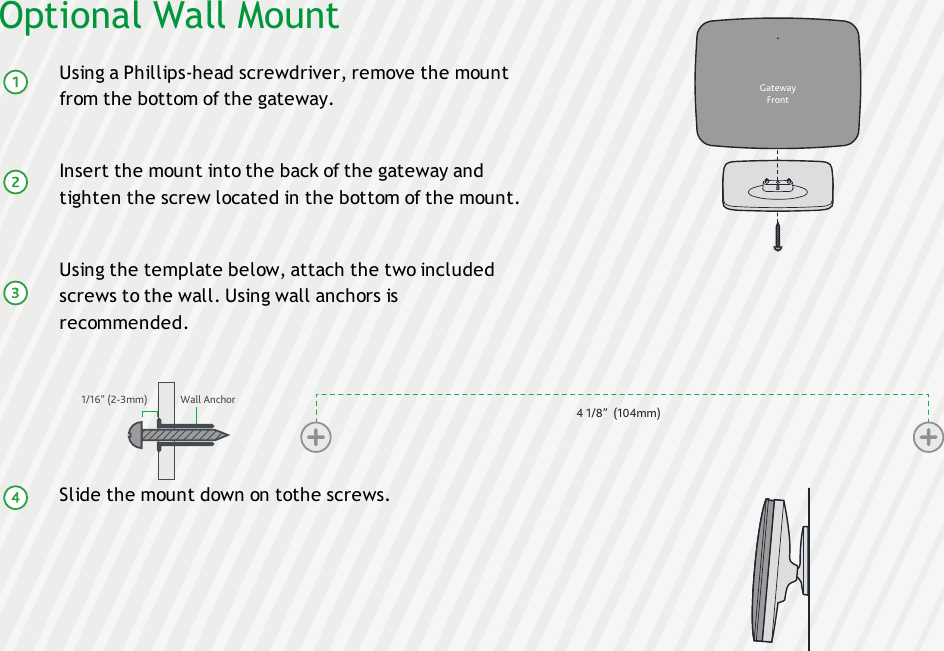 Optional Wall MountUsing a Phillips-head screwdriver, remove the mountfrom the bottom of the gateway.Insert the mount into the back of the gateway andtighten the screw located in the bottom of the mount.Using the template below, attach the two includedscrews to the wall. Using wall anchors isrecommended.Slide the mount down on tothe screws.4 1/8”  (104mm)GatewayFront1/16” (2-3mm) Wall Anchor