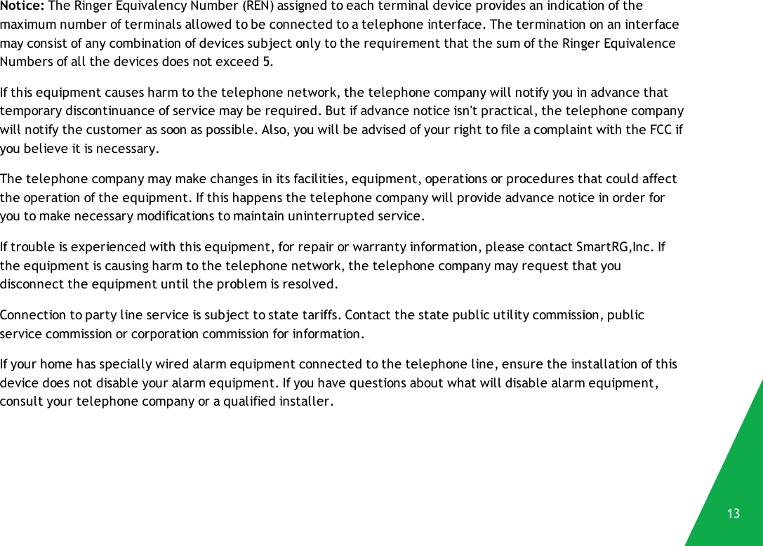 Notice: The Ringer Equivalency Number (REN) assigned to each terminal device provides an indication of themaximum number of terminals allowed to be connected to a telephone interface. The termination on an interfacemay consist of any combination of devices subject only to the requirement that the sum of the Ringer EquivalenceNumbers of all the devices does not exceed 5.If this equipment causes harm to the telephone network, the telephone company will notify you in advance thattemporary discontinuance of service may be required. But if advance notice isn&apos;t practical, the telephone companywill notify the customer as soon as possible. Also, you will be advised of your right to file a complaint with the FCC ifyou believe it is necessary.The telephone company may make changes in its facilities, equipment, operations or procedures that could affectthe operation of the equipment. If this happens the telephone company will provide advance notice in order foryou to make necessary modifications to maintain uninterrupted service.If trouble is experienced with this equipment, for repair or warranty information, please contact SmartRG,Inc. Ifthe equipment is causing harm to the telephone network, the telephone company may request that youdisconnect the equipment until the problem is resolved.Connection to party line service is subject to state tariffs. Contact the state public utility commission, publicservice commission or corporation commission for information.If your home has specially wired alarm equipment connected to the telephone line, ensure the installation of thisdevice does not disable your alarm equipment. If you have questions about what will disable alarm equipment,consult your telephone company or a qualified installer.13