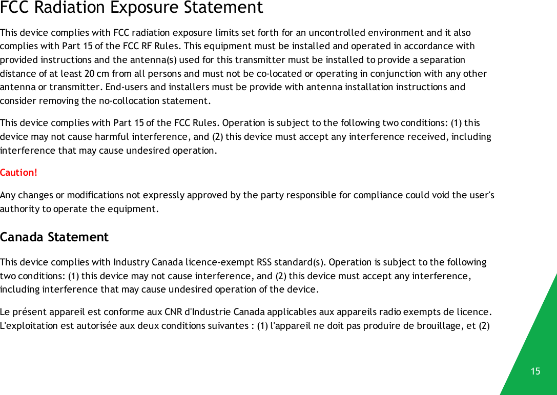 FCC Radiation Exposure StatementThis device complies with FCC radiation exposure limits set forth for an uncontrolled environment and it alsocomplies with Part 15 of the FCC RF Rules. This equipment must be installed and operated in accordance withprovided instructions and the antenna(s) used for this transmitter must be installed to provide a separationdistance of at least 20 cm from all persons and must not be co-located or operating in conjunction with any otherantenna or transmitter. End-users and installers must be provide with antenna installation instructions andconsider removing the no-collocation statement.This device complies with Part 15 of the FCC Rules. Operation is subject to the following two conditions: (1) thisdevice may not cause harmful interference, and (2) this device must accept any interference received, includinginterference that may cause undesired operation.Caution!Any changes or modifications not expressly approved by the party responsible for compliance could void the user&apos;sauthority to operate the equipment.Canada StatementThis device complies with Industry Canada licence-exempt RSS standard(s). Operation is subject to the followingtwo conditions: (1) this device may not cause interference, and (2) this device must accept any interference,including interference that may cause undesired operation of the device.Le présent appareil est conforme aux CNR d&apos;Industrie Canada applicables aux appareils radio exempts de licence.L&apos;exploitation est autorisée aux deux conditions suivantes : (1) l&apos;appareil ne doit pas produire de brouillage, et (2)15