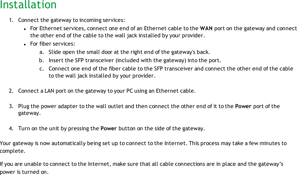 Installation1. Connect the gateway to incoming services:lFor Ethernet services, connect one end of an Ethernet cable to the WAN port on the gateway and connectthe other end of the cable to the wall jack installed by your provider.lFor fiber services:a. Slide open the small door at the right end of the gateway&apos;s back.b. Insert the SFP transceiver (included with the gateway) into the port.c. Connect one end of the fiber cable to the SFP transceiver and connect the other end of the cableto the wall jack installed by your provider.2. Connect a LAN port on the gateway to your PC using an Ethernet cable.3. Plug the power adapter to the wall outlet and then connect the other end of it to the Power port of thegateway.4. Turn on the unit by pressing the Power button on the side of the gateway.Your gateway is now automatically being set up to connect to the Internet. This process may take a few minutes tocomplete.If you are unable to connect to the Internet, make sure that all cable connections are in place and the gateway’spower is turned on.