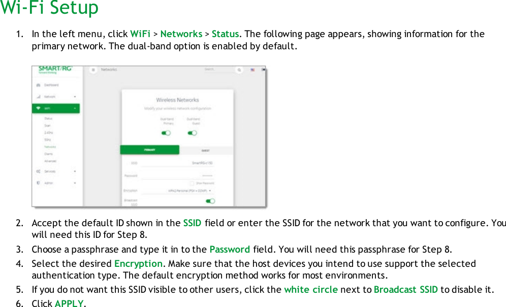 Wi-Fi Setup1. In the left menu, click WiFi &gt;Networks &gt;Status. The following page appears, showing information for theprimary network. The dual-band option is enabled by default.2. Accept the default ID shown in the SSID field or enter the SSID for the network that you want to configure. Youwill need this ID for Step 8.3. Choose a passphrase and type it in to the Password field. You will need this passphrase for Step 8.4. Select the desired Encryption. Make sure that the host devices you intend to use support the selectedauthentication type. The default encryption method works for most environments.5. If you do not want this SSID visible to other users, click the white circle next to Broadcast SSID to disable it.6. Click APPLY.