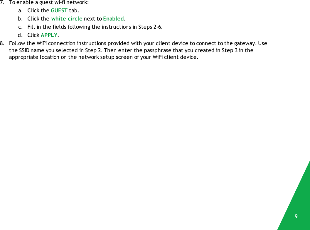 7. To enable a guest wi-fi network:a. Click the GUEST tab.b. Click the white circle next to Enabled.c. Fill in the fields following the instructions in Steps 2-6.d. Click APPLY.8. Follow the WiFi connection instructions provided with your client device to connect to the gateway. Usethe SSID name you selected in Step 2. Then enter the passphrase that you created in Step 3 in theappropriate location on the network setup screen of your WiFi client device.9